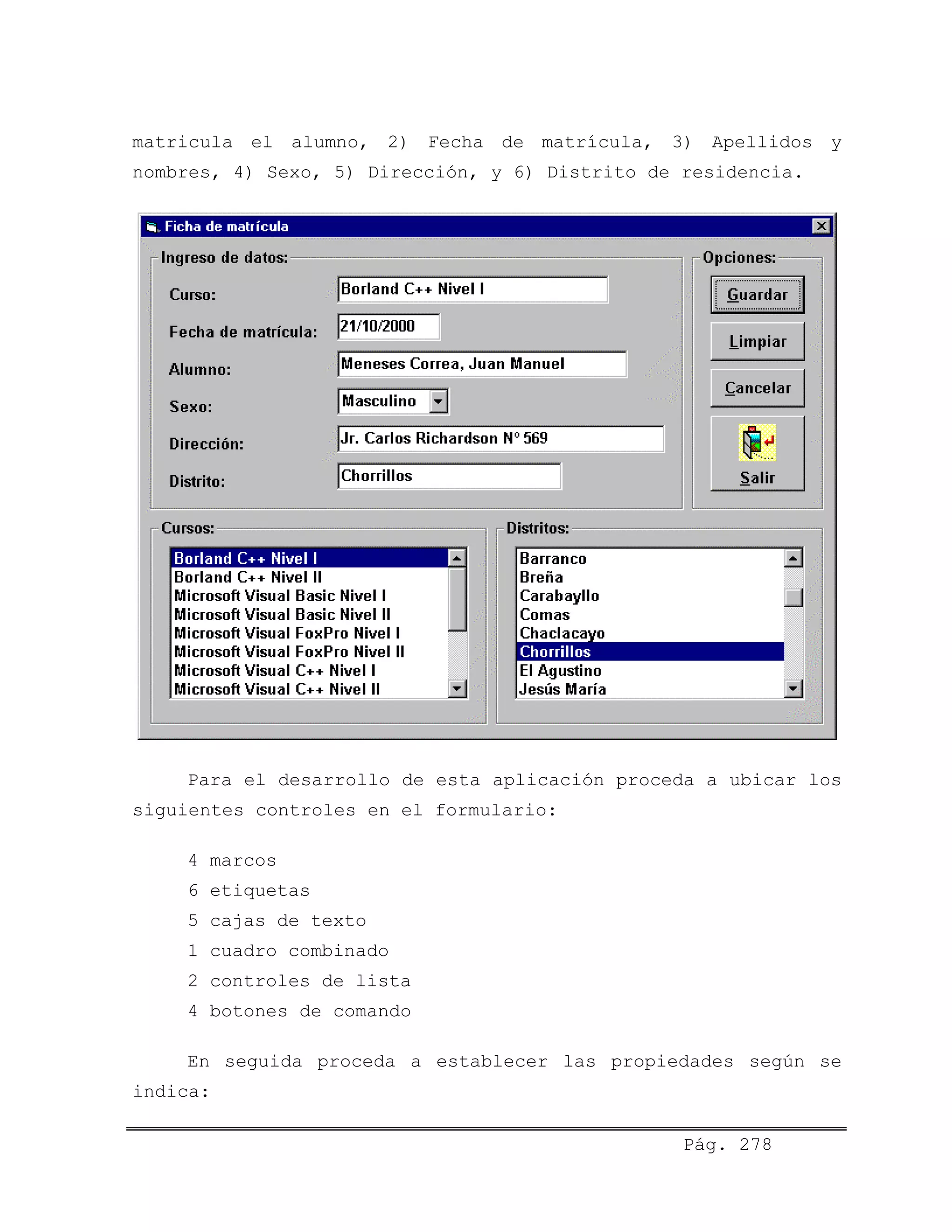 matricula el alumno, 2) Fecha de matrícula, 3) Apellidos y
nombres, 4) Sexo, 5) Dirección, y 6) Distrito de residencia.
Para el desarrollo de esta aplicación proceda a ubicar los
siguientes controles en el formulario:
4 marcos
6 etiquetas
5 cajas de texto
1 cuadro combinado
2 controles de lista
4 botones de comando
En seguida proceda a establecer las propiedades según se
indica:
Pág. 278
 
