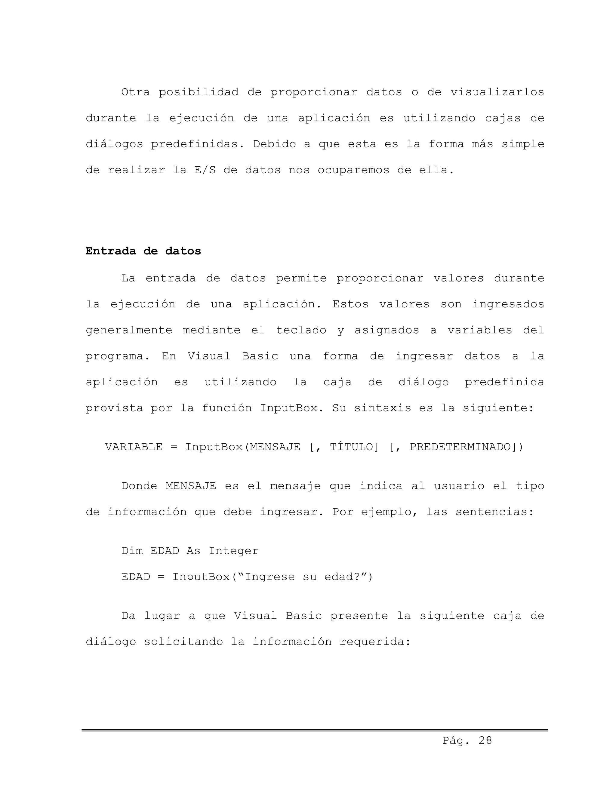 Otra posibilidad de proporcionar datos o de visualizarlos
durante la ejecución de una aplicación es utilizando cajas de
diálogos predefinidas. Debido a que esta es la forma más simple
de realizar la E/S de datos nos ocuparemos de ella.
Entrada de datos
La entrada de datos permite proporcionar valores durante
la ejecución de una aplicación. Estos valores son ingresados
generalmente mediante el teclado y asignados a variables del
programa. En Visual Basic una forma de ingresar datos a la
aplicación es utilizando la caja de diálogo predefinida
provista por la función InputBox. Su sintaxis es la siguiente:
VARIABLE = InputBox(MENSAJE [, TÍTULO] [, PREDETERMINADO])
Donde MENSAJE es el mensaje que indica al usuario el tipo
de información que debe ingresar. Por ejemplo, las sentencias:
Dim EDAD As Integer
EDAD = InputBox(“Ingrese su edad?”)
Da lugar a que Visual Basic presente la siguiente caja de
diálogo solicitando la información requerida:
Pág. 28
 