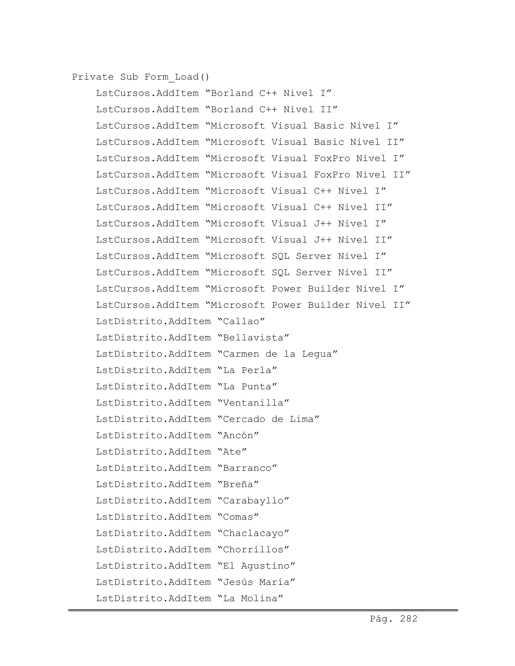 Private Sub Form_Load()
LstCursos.AddItem “Borland C++ Nivel I”
LstCursos.AddItem “Borland C++ Nivel II”
LstCursos.AddItem “Microsoft Visual Basic Nivel I”
LstCursos.AddItem “Microsoft Visual Basic Nivel II”
LstCursos.AddItem “Microsoft Visual FoxPro Nivel I”
LstCursos.AddItem “Microsoft Visual FoxPro Nivel II”
LstCursos.AddItem “Microsoft Visual C++ Nivel I”
LstCursos.AddItem “Microsoft Visual C++ Nivel II”
LstCursos.AddItem “Microsoft Visual J++ Nivel I”
LstCursos.AddItem “Microsoft Visual J++ Nivel II”
LstCursos.AddItem “Microsoft SQL Server Nivel I”
LstCursos.AddItem “Microsoft SQL Server Nivel II”
LstCursos.AddItem “Microsoft Power Builder Nivel I”
LstCursos.AddItem “Microsoft Power Builder Nivel II”
LstDistrito.AddItem “Callao”
LstDistrito.AddItem “Bellavista”
LstDistrito.AddItem “Carmen de la Legua”
LstDistrito.AddItem “La Perla”
LstDistrito.AddItem “La Punta”
LstDistrito.AddItem “Ventanilla”
LstDistrito.AddItem “Cercado de Lima”
LstDistrito.AddItem “Ancón”
LstDistrito.AddItem “Ate”
LstDistrito.AddItem “Barranco”
LstDistrito.AddItem “Breña”
LstDistrito.AddItem “Carabayllo”
LstDistrito.AddItem “Comas”
LstDistrito.AddItem “Chaclacayo”
LstDistrito.AddItem “Chorrillos”
LstDistrito.AddItem “El Agustino”
LstDistrito.AddItem “Jesús María”
LstDistrito.AddItem “La Molina”
Pág. 282
 