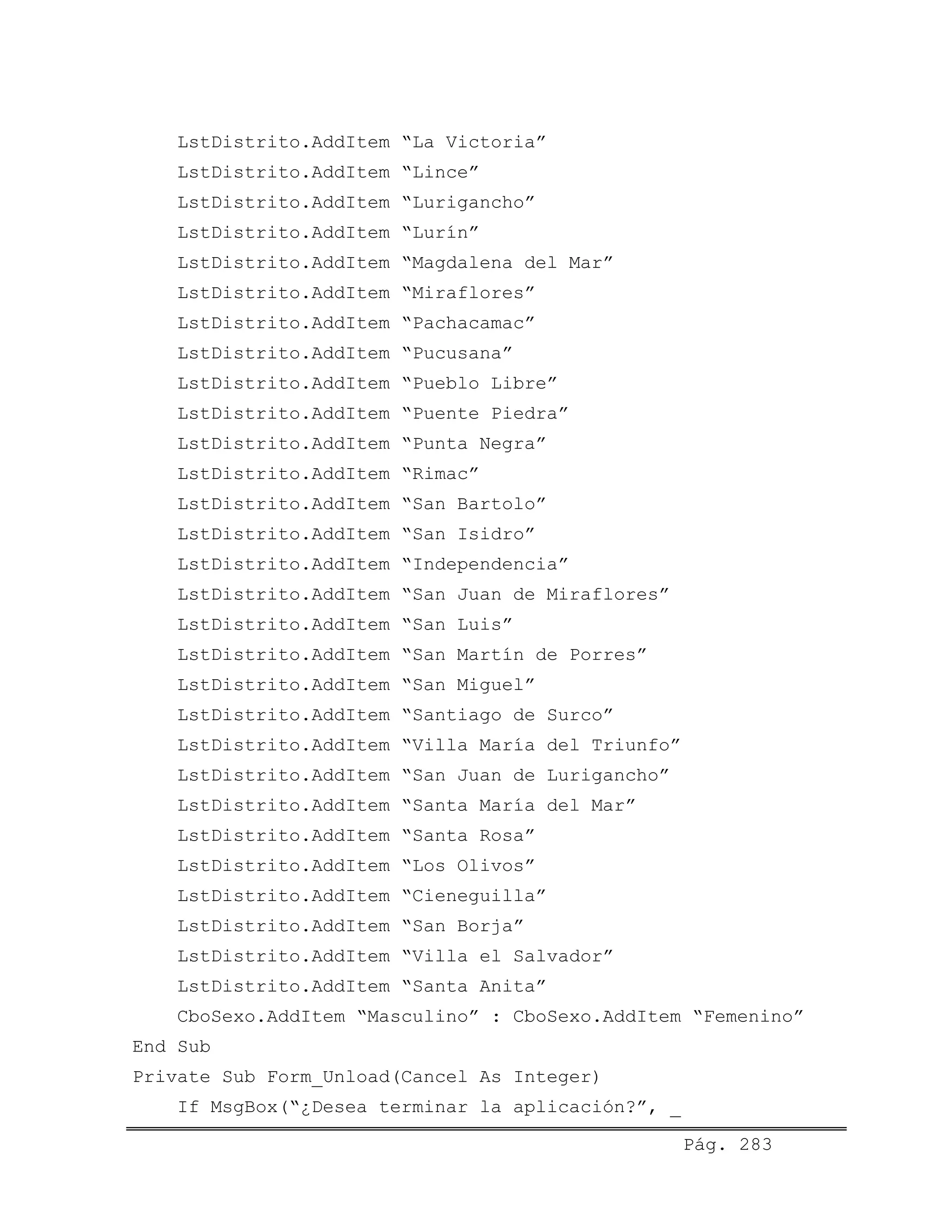 LstDistrito.AddItem “La Victoria”
LstDistrito.AddItem “Lince”
LstDistrito.AddItem “Lurigancho”
LstDistrito.AddItem “Lurín”
LstDistrito.AddItem “Magdalena del Mar”
LstDistrito.AddItem “Miraflores”
LstDistrito.AddItem “Pachacamac”
LstDistrito.AddItem “Pucusana”
LstDistrito.AddItem “Pueblo Libre”
LstDistrito.AddItem “Puente Piedra”
LstDistrito.AddItem “Punta Negra”
LstDistrito.AddItem “Rimac”
LstDistrito.AddItem “San Bartolo”
LstDistrito.AddItem “San Isidro”
LstDistrito.AddItem “Independencia”
LstDistrito.AddItem “San Juan de Miraflores”
LstDistrito.AddItem “San Luis”
LstDistrito.AddItem “San Martín de Porres”
LstDistrito.AddItem “San Miguel”
LstDistrito.AddItem “Santiago de Surco”
LstDistrito.AddItem “Villa María del Triunfo”
LstDistrito.AddItem “San Juan de Lurigancho”
LstDistrito.AddItem “Santa María del Mar”
LstDistrito.AddItem “Santa Rosa”
LstDistrito.AddItem “Los Olivos”
LstDistrito.AddItem “Cieneguilla”
LstDistrito.AddItem “San Borja”
LstDistrito.AddItem “Villa el Salvador”
LstDistrito.AddItem “Santa Anita”
CboSexo.AddItem “Masculino” : CboSexo.AddItem “Femenino”
End Sub
Private Sub Form_Unload(Cancel As Integer)
If MsgBox(“¿Desea terminar la aplicación?”, _
Pág. 283
 