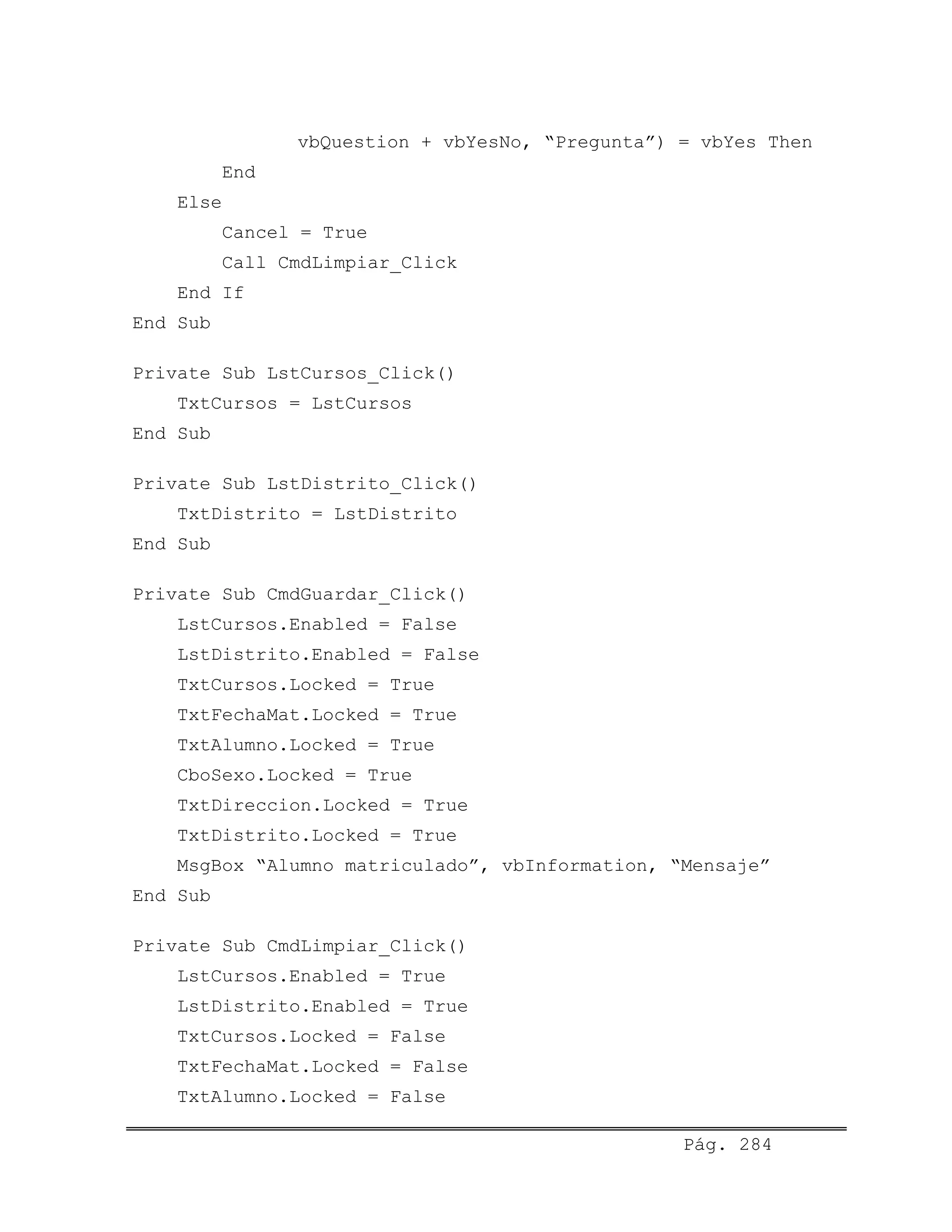 vbQuestion + vbYesNo, “Pregunta”) = vbYes Then
End
Else
Cancel = True
Call CmdLimpiar_Click
End If
End Sub
Private Sub LstCursos_Click()
TxtCursos = LstCursos
End Sub
Private Sub LstDistrito_Click()
TxtDistrito = LstDistrito
End Sub
Private Sub CmdGuardar_Click()
LstCursos.Enabled = False
LstDistrito.Enabled = False
TxtCursos.Locked = True
TxtFechaMat.Locked = True
TxtAlumno.Locked = True
CboSexo.Locked = True
TxtDireccion.Locked = True
TxtDistrito.Locked = True
MsgBox “Alumno matriculado”, vbInformation, “Mensaje”
End Sub
Private Sub CmdLimpiar_Click()
LstCursos.Enabled = True
LstDistrito.Enabled = True
TxtCursos.Locked = False
TxtFechaMat.Locked = False
TxtAlumno.Locked = False
Pág. 284
 