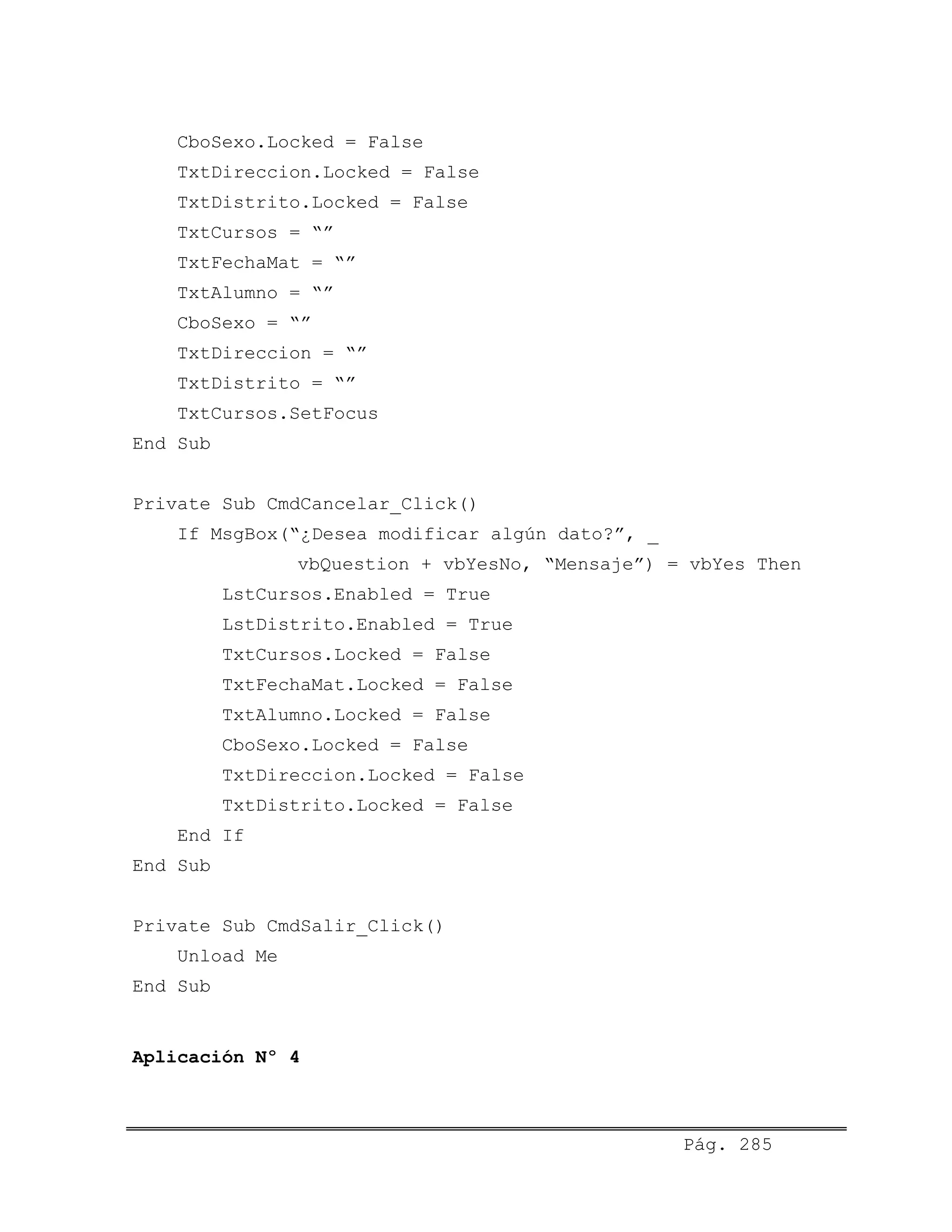 CboSexo.Locked = False
TxtDireccion.Locked = False
TxtDistrito.Locked = False
TxtCursos = “”
TxtFechaMat = “”
TxtAlumno = “”
CboSexo = “”
TxtDireccion = “”
TxtDistrito = “”
TxtCursos.SetFocus
End Sub
Private Sub CmdCancelar_Click()
If MsgBox(“¿Desea modificar algún dato?”, _
vbQuestion + vbYesNo, “Mensaje”) = vbYes Then
LstCursos.Enabled = True
LstDistrito.Enabled = True
TxtCursos.Locked = False
TxtFechaMat.Locked = False
TxtAlumno.Locked = False
CboSexo.Locked = False
TxtDireccion.Locked = False
TxtDistrito.Locked = False
End If
End Sub
Private Sub CmdSalir_Click()
Unload Me
End Sub
Aplicación Nº 4
Pág. 285
 