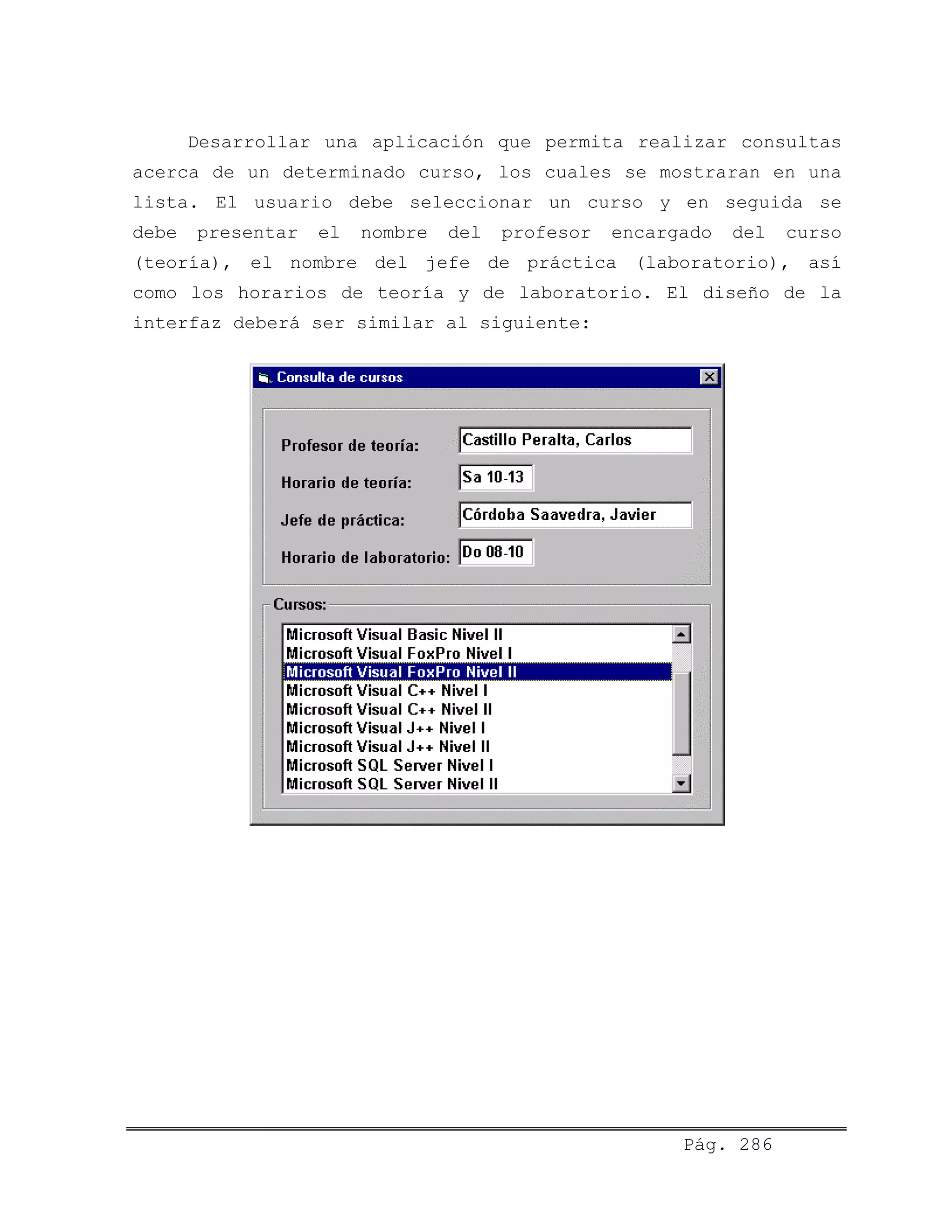 Desarrollar una aplicación que permita realizar consultas
acerca de un determinado curso, los cuales se mostraran en una
lista. El usuario debe seleccionar un curso y en seguida se
debe presentar el nombre del profesor encargado del curso
(teoría), el nombre del jefe de práctica (laboratorio), así
como los horarios de teoría y de laboratorio. El diseño de la
interfaz deberá ser similar al siguiente:
Pág. 286
 