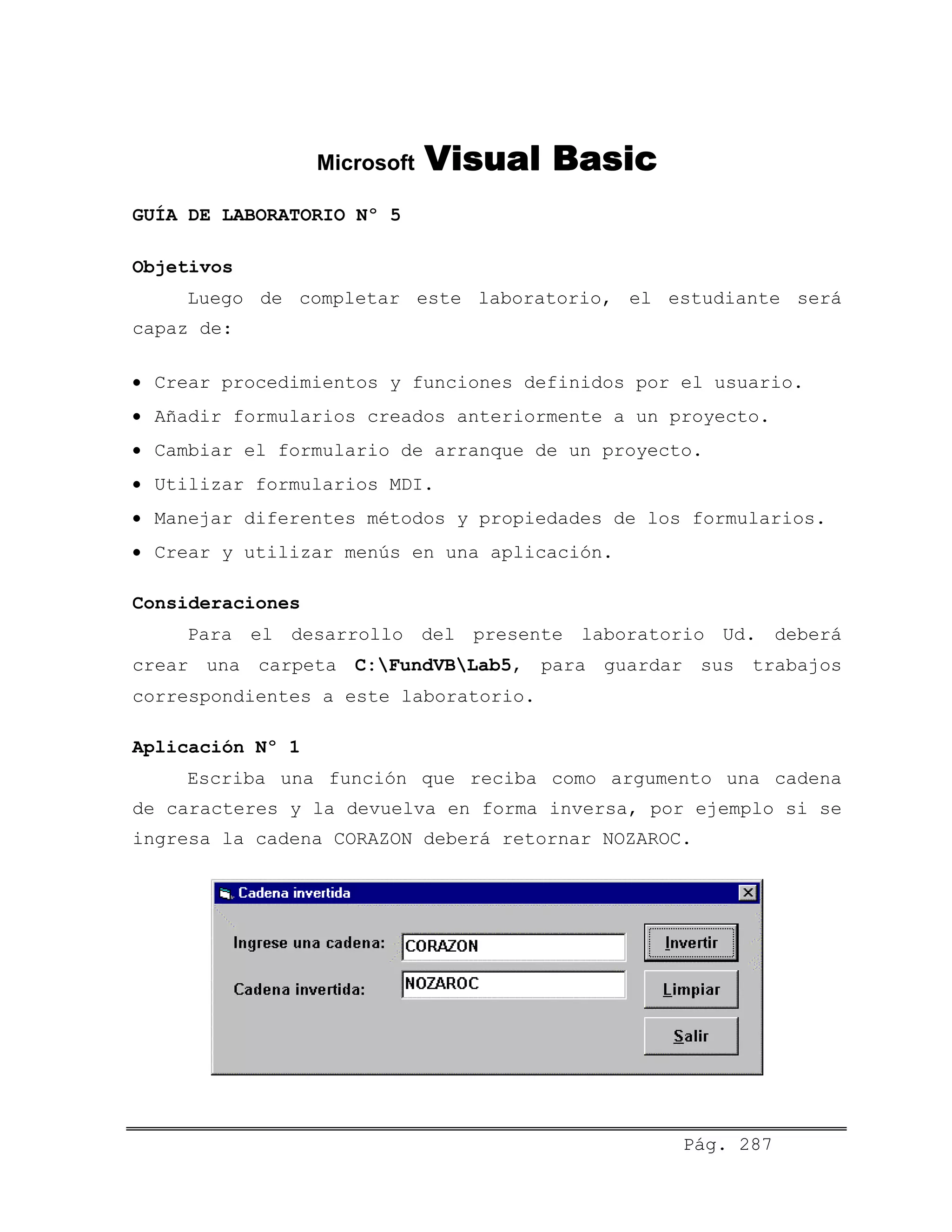 Microsoft Visual Basic
GUÍA DE LABORATORIO Nº 5
Objetivos
Luego de completar este laboratorio, el estudiante será
capaz de:
• Crear procedimientos y funciones definidos por el usuario.
• Añadir formularios creados anteriormente a un proyecto.
• Cambiar el formulario de arranque de un proyecto.
• Utilizar formularios MDI.
• Manejar diferentes métodos y propiedades de los formularios.
• Crear y utilizar menús en una aplicación.
Consideraciones
Para el desarrollo del presente laboratorio Ud. deberá
crear una carpeta C:FundVBLab5, para guardar sus trabajos
correspondientes a este laboratorio.
Aplicación Nº 1
Escriba una función que reciba como argumento una cadena
de caracteres y la devuelva en forma inversa, por ejemplo si se
ingresa la cadena CORAZON deberá retornar NOZAROC.
Pág. 287
 