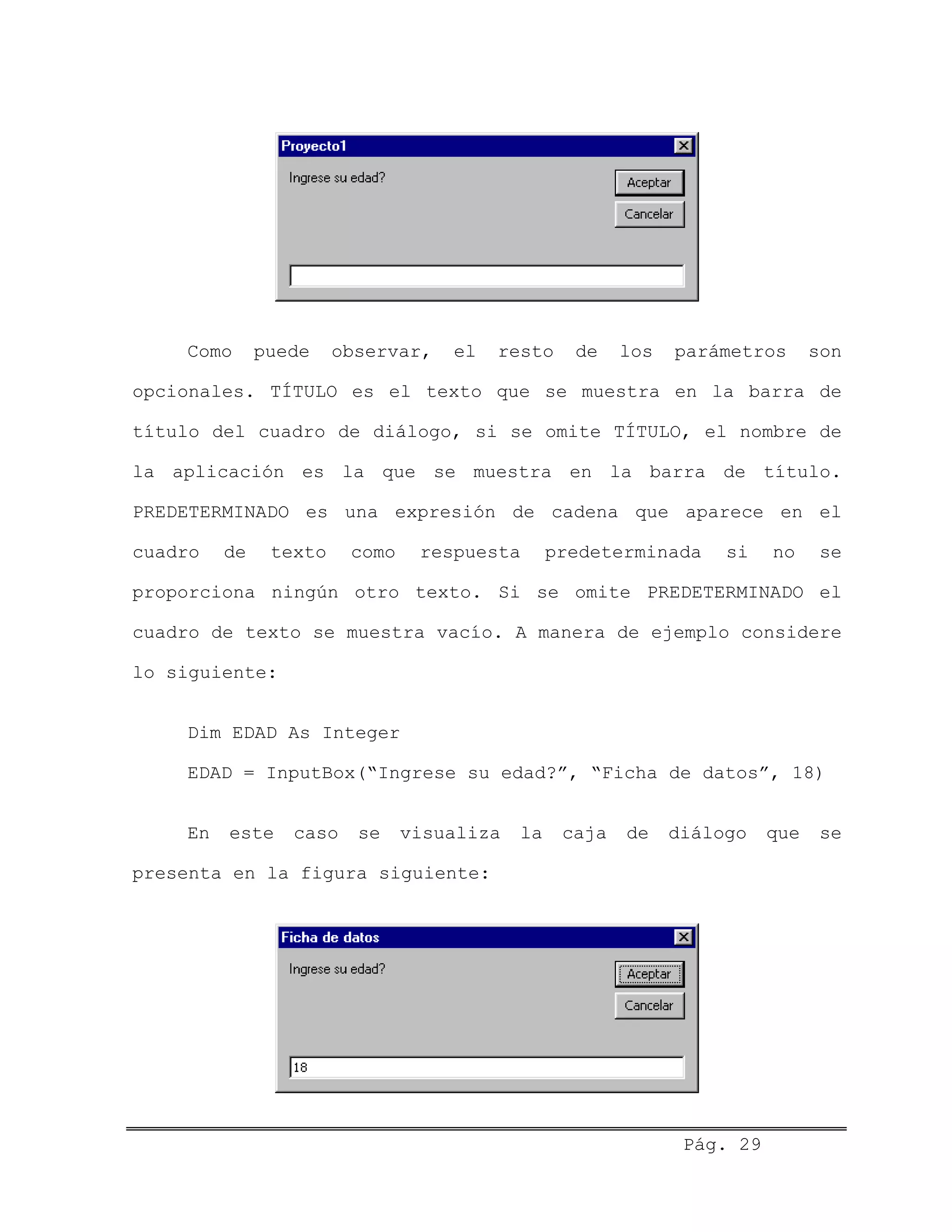 Como puede observar, el resto de los parámetros son
opcionales. TÍTULO es el texto que se muestra en la barra de
título del cuadro de diálogo, si se omite TÍTULO, el nombre de
la aplicación es la que se muestra en la barra de título.
PREDETERMINADO es una expresión de cadena que aparece en el
cuadro de texto como respuesta predeterminada si no se
proporciona ningún otro texto. Si se omite PREDETERMINADO el
cuadro de texto se muestra vacío. A manera de ejemplo considere
lo siguiente:
Dim EDAD As Integer
EDAD = InputBox(“Ingrese su edad?”, “Ficha de datos”, 18)
En este caso se visualiza la caja de diálogo que se
presenta en la figura siguiente:
Pág. 29
 
