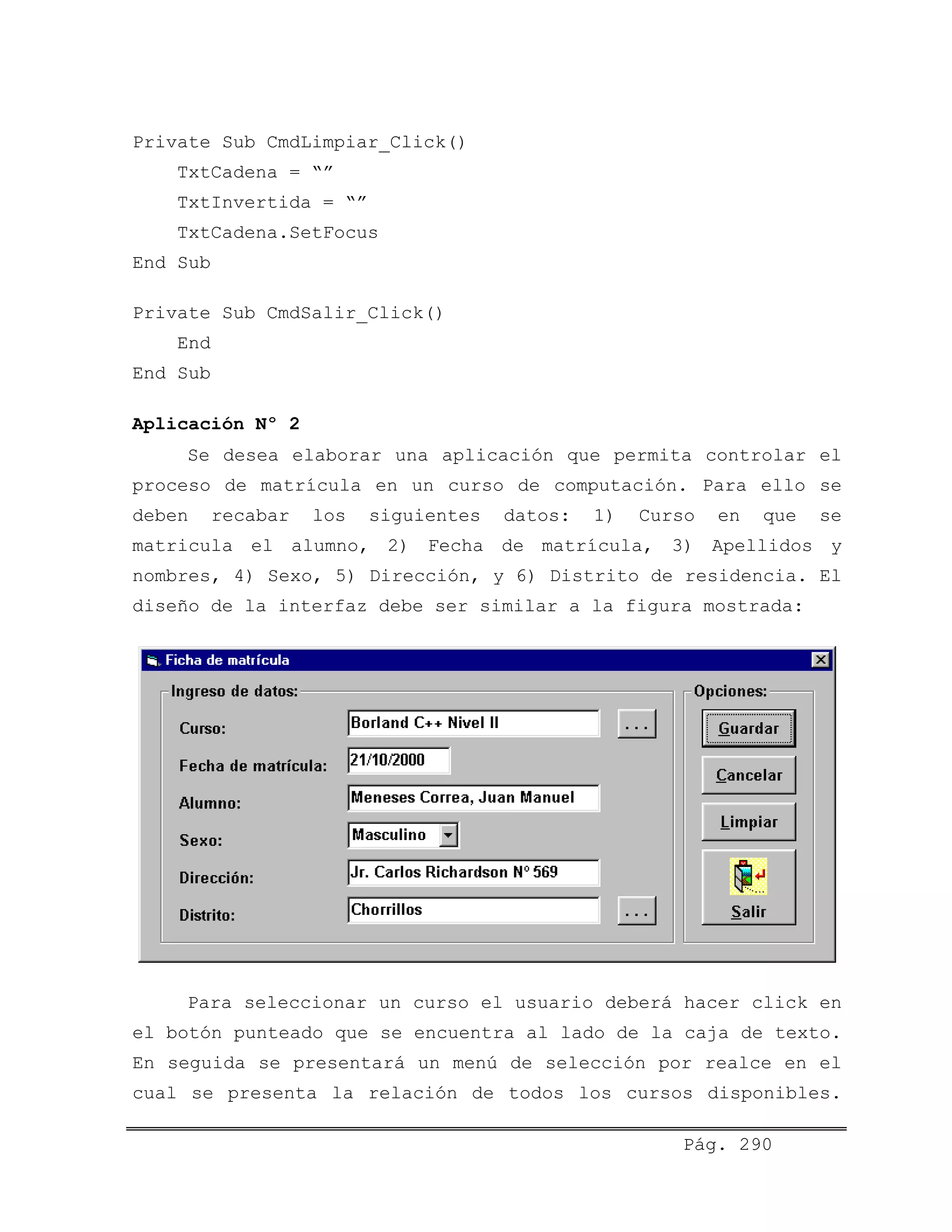 Private Sub CmdLimpiar_Click()
TxtCadena = “”
TxtInvertida = “”
TxtCadena.SetFocus
End Sub
Private Sub CmdSalir_Click()
End
End Sub
Aplicación Nº 2
Se desea elaborar una aplicación que permita controlar el
proceso de matrícula en un curso de computación. Para ello se
deben recabar los siguientes datos: 1) Curso en que se
matricula el alumno, 2) Fecha de matrícula, 3) Apellidos y
nombres, 4) Sexo, 5) Dirección, y 6) Distrito de residencia. El
diseño de la interfaz debe ser similar a la figura mostrada:
Para seleccionar un curso el usuario deberá hacer click en
el botón punteado que se encuentra al lado de la caja de texto.
En seguida se presentará un menú de selección por realce en el
cual se presenta la relación de todos los cursos disponibles.
Pág. 290
 