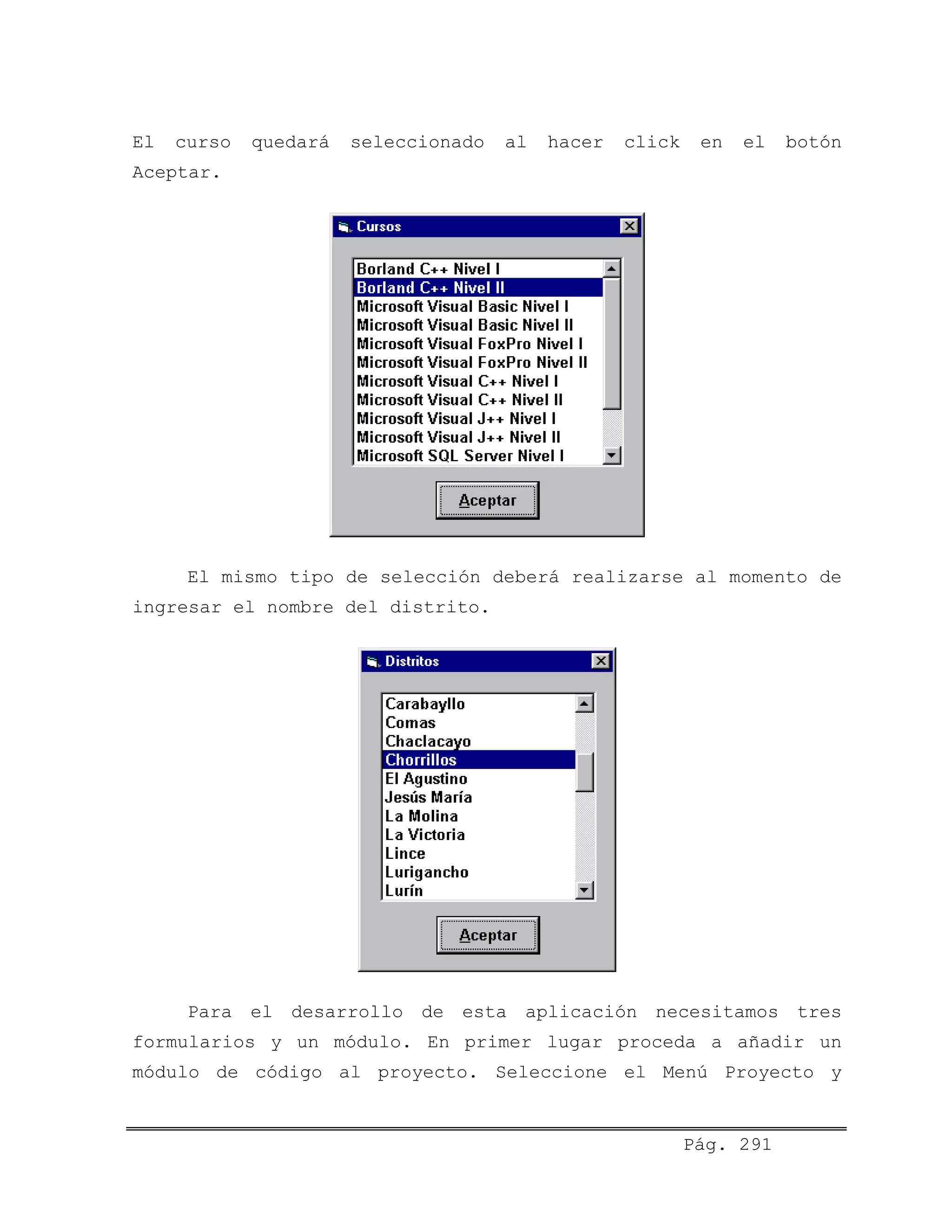 El curso quedará seleccionado al hacer click en el botón
Aceptar.
El mismo tipo de selección deberá realizarse al momento de
ingresar el nombre del distrito.
Para el desarrollo de esta aplicación necesitamos tres
formularios y un módulo. En primer lugar proceda a añadir un
módulo de código al proyecto. Seleccione el Menú Proyecto y
Pág. 291
 