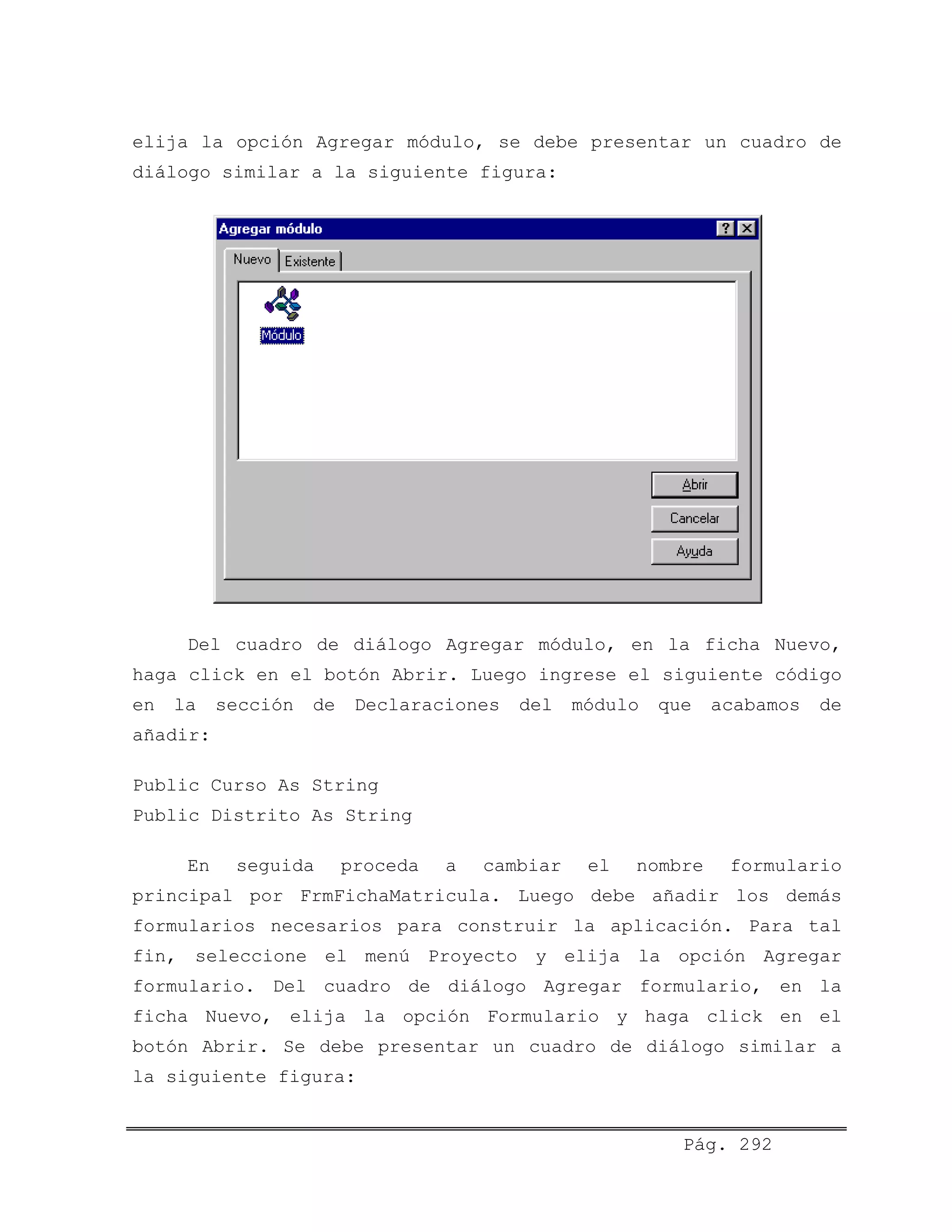 elija la opción Agregar módulo, se debe presentar un cuadro de
diálogo similar a la siguiente figura:
Del cuadro de diálogo Agregar módulo, en la ficha Nuevo,
haga click en el botón Abrir. Luego ingrese el siguiente código
en la sección de Declaraciones del módulo que acabamos de
añadir:
Public Curso As String
Public Distrito As String
En seguida proceda a cambiar el nombre formulario
principal por FrmFichaMatricula. Luego debe añadir los demás
formularios necesarios para construir la aplicación. Para tal
fin, seleccione el menú Proyecto y elija la opción Agregar
formulario. Del cuadro de diálogo Agregar formulario, en la
ficha Nuevo, elija la opción Formulario y haga click en el
botón Abrir. Se debe presentar un cuadro de diálogo similar a
la siguiente figura:
Pág. 292
 
