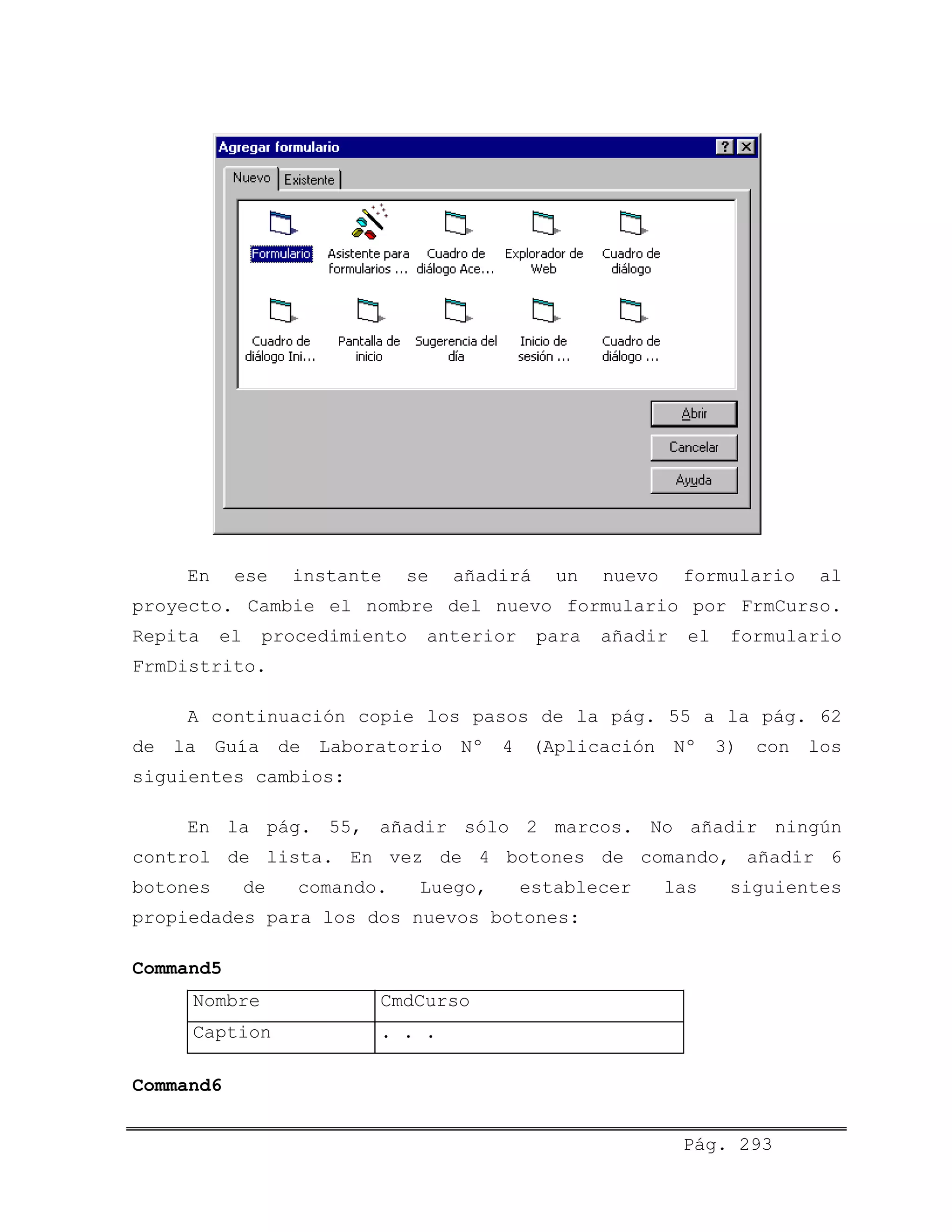 En ese instante se añadirá un nuevo formulario al
proyecto. Cambie el nombre del nuevo formulario por FrmCurso.
Repita el procedimiento anterior para añadir el formulario
FrmDistrito.
A continuación copie los pasos de la pág. 55 a la pág. 62
de la Guía de Laboratorio Nº 4 (Aplicación Nº 3) con los
siguientes cambios:
En la pág. 55, añadir sólo 2 marcos. No añadir ningún
control de lista. En vez de 4 botones de comando, añadir 6
botones de comando. Luego, establecer las siguientes
propiedades para los dos nuevos botones:
Command5
Nombre CmdCurso
Caption . . .
Command6
Pág. 293
 