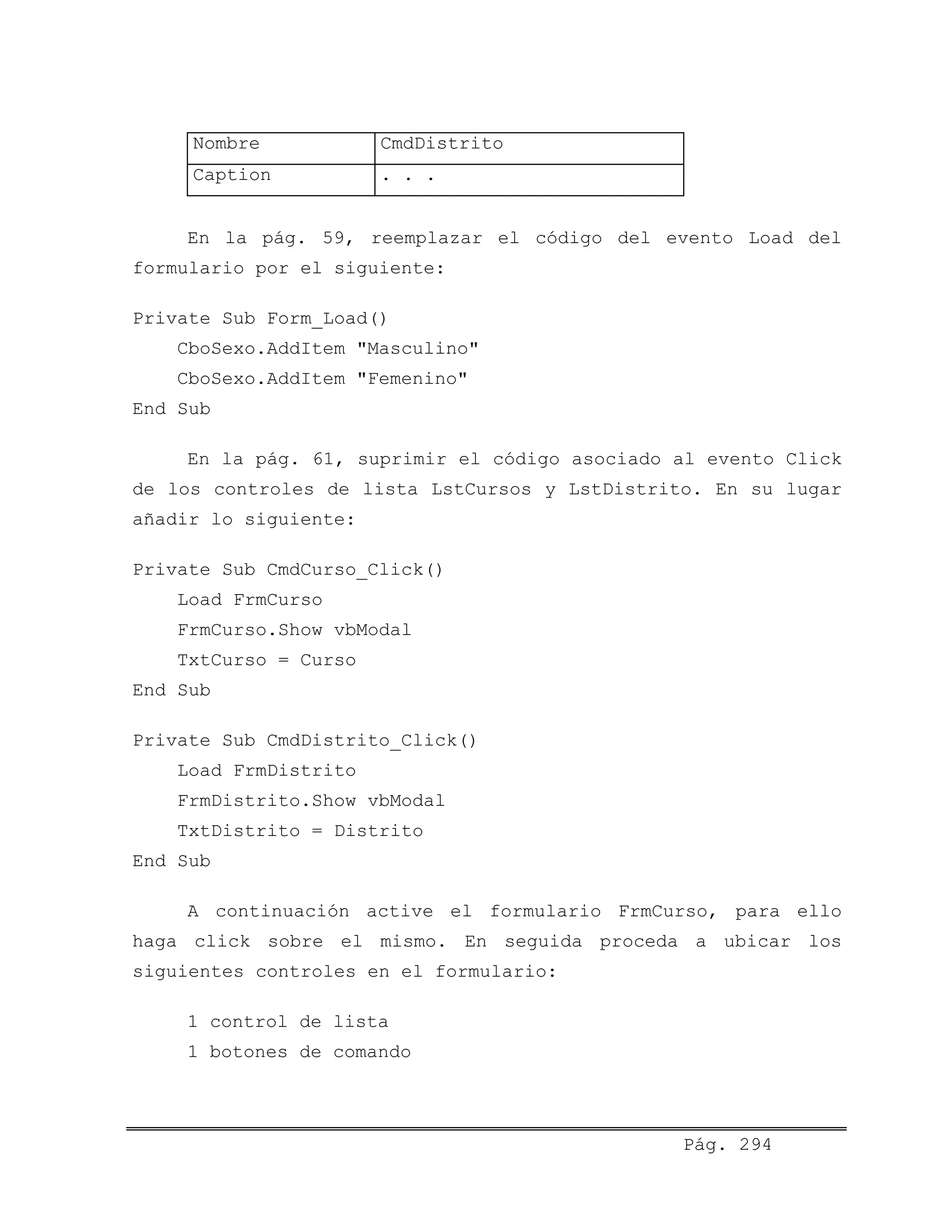 Nombre CmdDistrito
Caption . . .
En la pág. 59, reemplazar el código del evento Load del
formulario por el siguiente:
Private Sub Form_Load()
CboSexo.AddItem "Masculino"
CboSexo.AddItem "Femenino"
End Sub
En la pág. 61, suprimir el código asociado al evento Click
de los controles de lista LstCursos y LstDistrito. En su lugar
añadir lo siguiente:
Private Sub CmdCurso_Click()
Load FrmCurso
FrmCurso.Show vbModal
TxtCurso = Curso
End Sub
Private Sub CmdDistrito_Click()
Load FrmDistrito
FrmDistrito.Show vbModal
TxtDistrito = Distrito
End Sub
A continuación active el formulario FrmCurso, para ello
haga click sobre el mismo. En seguida proceda a ubicar los
siguientes controles en el formulario:
1 control de lista
1 botones de comando
Pág. 294
 