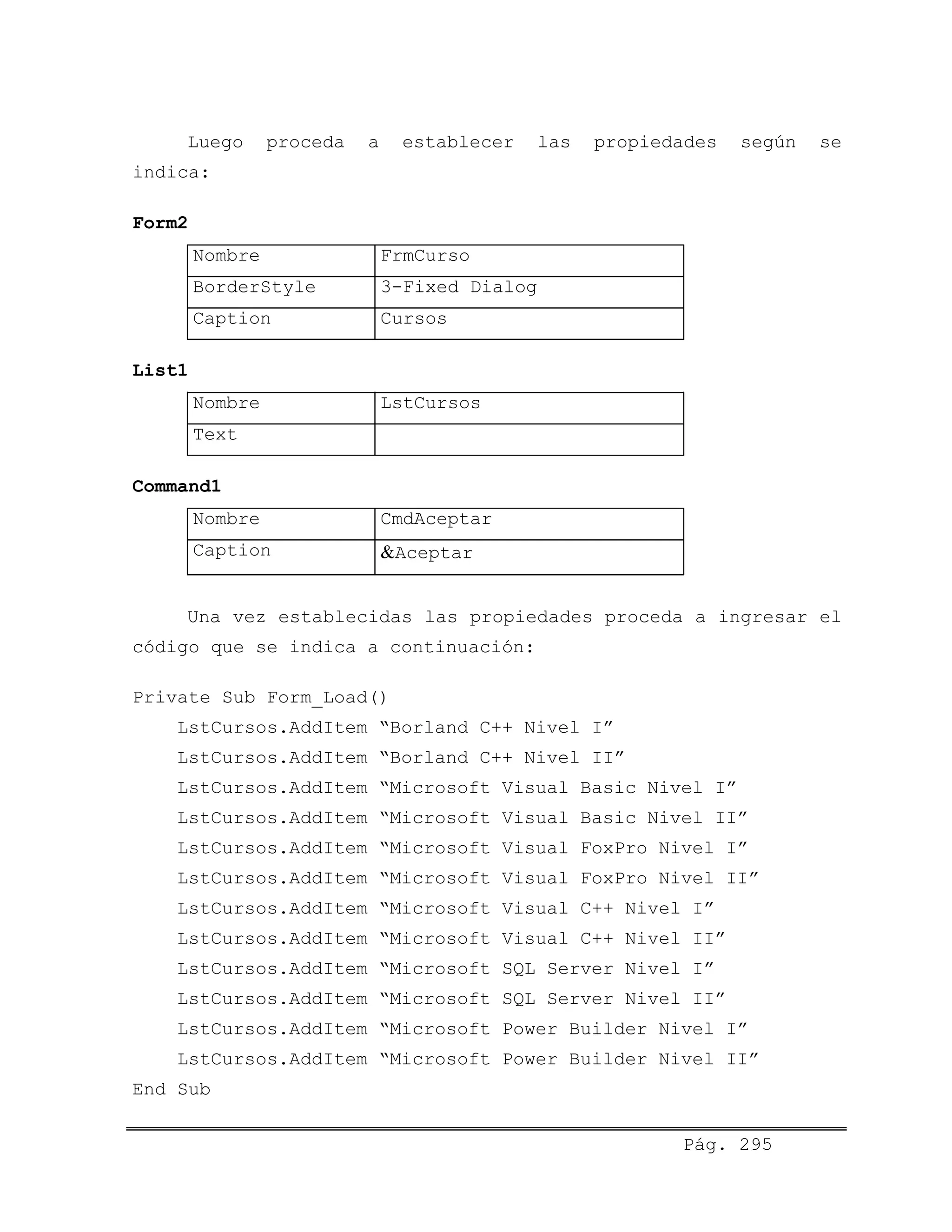 Luego proceda a establecer las propiedades según se
indica:
Form2
Nombre FrmCurso
BorderStyle 3-Fixed Dialog
Caption Cursos
List1
Nombre LstCursos
Text
Command1
Nombre CmdAceptar
Caption &Aceptar
Una vez establecidas las propiedades proceda a ingresar el
código que se indica a continuación:
Private Sub Form_Load()
LstCursos.AddItem “Borland C++ Nivel I”
LstCursos.AddItem “Borland C++ Nivel II”
LstCursos.AddItem “Microsoft Visual Basic Nivel I”
LstCursos.AddItem “Microsoft Visual Basic Nivel II”
LstCursos.AddItem “Microsoft Visual FoxPro Nivel I”
LstCursos.AddItem “Microsoft Visual FoxPro Nivel II”
LstCursos.AddItem “Microsoft Visual C++ Nivel I”
LstCursos.AddItem “Microsoft Visual C++ Nivel II”
LstCursos.AddItem “Microsoft SQL Server Nivel I”
LstCursos.AddItem “Microsoft SQL Server Nivel II”
LstCursos.AddItem “Microsoft Power Builder Nivel I”
LstCursos.AddItem “Microsoft Power Builder Nivel II”
End Sub
Pág. 295
 