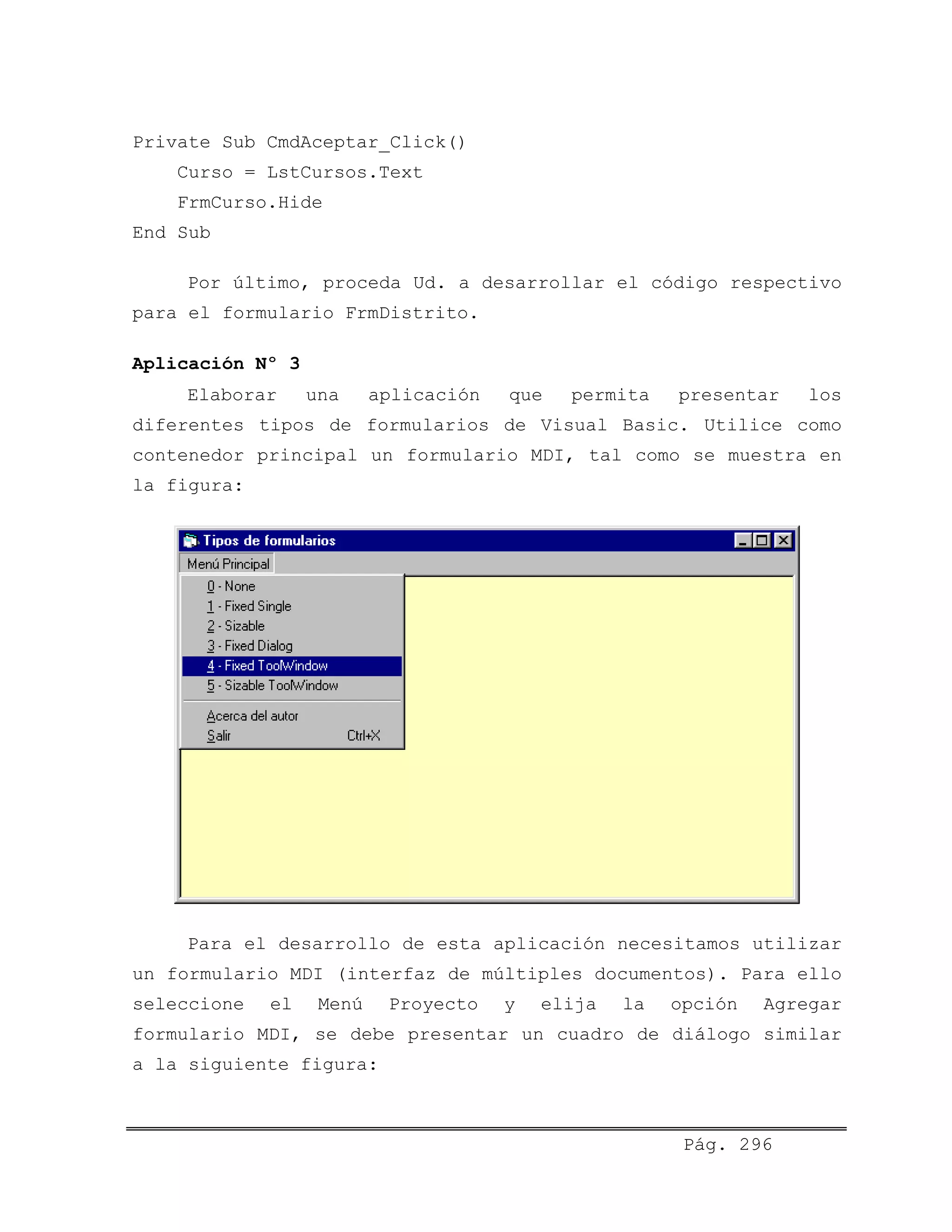 Private Sub CmdAceptar_Click()
Curso = LstCursos.Text
FrmCurso.Hide
End Sub
Por último, proceda Ud. a desarrollar el código respectivo
para el formulario FrmDistrito.
Aplicación Nº 3
Elaborar una aplicación que permita presentar los
diferentes tipos de formularios de Visual Basic. Utilice como
contenedor principal un formulario MDI, tal como se muestra en
la figura:
Para el desarrollo de esta aplicación necesitamos utilizar
un formulario MDI (interfaz de múltiples documentos). Para ello
seleccione el Menú Proyecto y elija la opción Agregar
formulario MDI, se debe presentar un cuadro de diálogo similar
a la siguiente figura:
Pág. 296
 