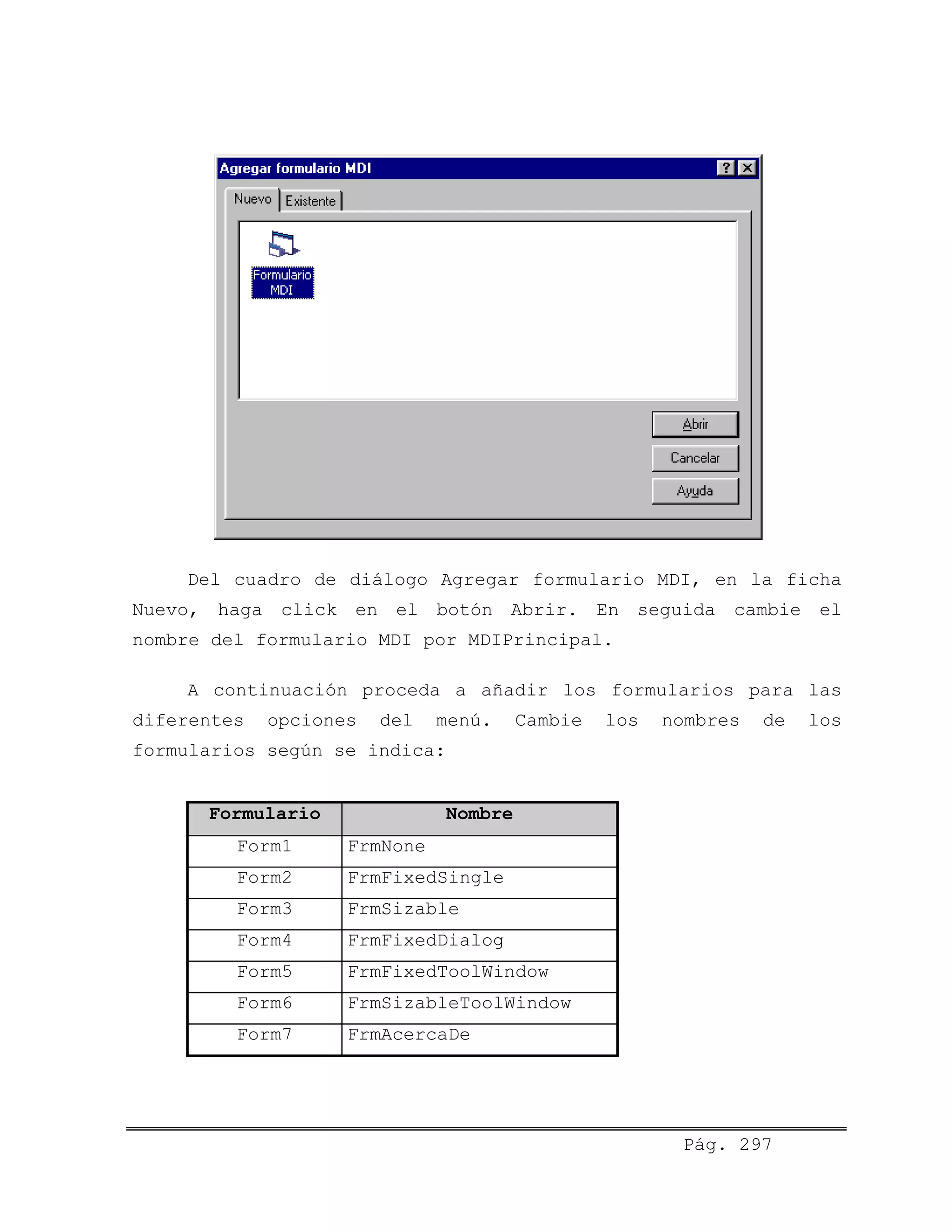 Del cuadro de diálogo Agregar formulario MDI, en la ficha
Nuevo, haga click en el botón Abrir. En seguida cambie el
nombre del formulario MDI por MDIPrincipal.
A continuación proceda a añadir los formularios para las
diferentes opciones del menú. Cambie los nombres de los
formularios según se indica:
Formulario Nombre
Form1 FrmNone
Form2 FrmFixedSingle
Form3 FrmSizable
Form4 FrmFixedDialog
Form5 FrmFixedToolWindow
Form6 FrmSizableToolWindow
Form7 FrmAcercaDe
Pág. 297
 