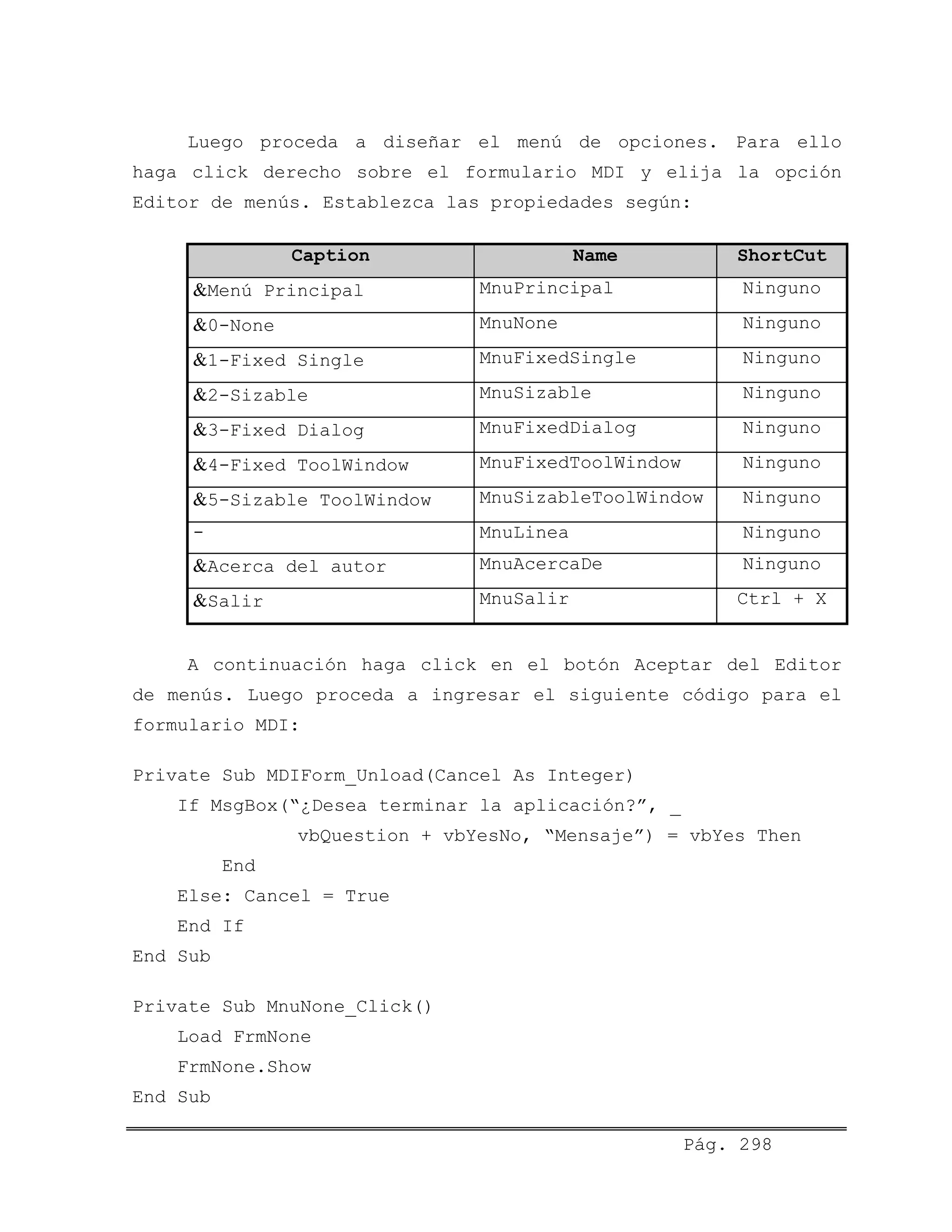 Luego proceda a diseñar el menú de opciones. Para ello
haga click derecho sobre el formulario MDI y elija la opción
Editor de menús. Establezca las propiedades según:
Caption Name ShortCut
&Menú Principal MnuPrincipal Ninguno
&0-None MnuNone Ninguno
MnuFixedSingle Ninguno&1-Fixed Single
&2-Sizable MnuSizable Ninguno
MnuFixedDialog Ninguno&3-Fixed Dialog
&4-Fixed ToolWindow MnuFixedToolWindow Ninguno
MnuSizableToolWindow Ninguno&5-Sizable ToolWindow
- MnuLinea Ninguno
&Acerca del autor MnuAcercaDe Ninguno
&Salir MnuSalir Ctrl + X
A continuación haga click en el botón Aceptar del Editor
de menús. Luego proceda a ingresar el siguiente código para el
formulario MDI:
Private Sub MDIForm_Unload(Cancel As Integer)
If MsgBox(“¿Desea terminar la aplicación?”, _
vbQuestion + vbYesNo, “Mensaje”) = vbYes Then
End
Else: Cancel = True
End If
End Sub
Private Sub MnuNone_Click()
Load FrmNone
FrmNone.Show
End Sub
Pág. 298
 