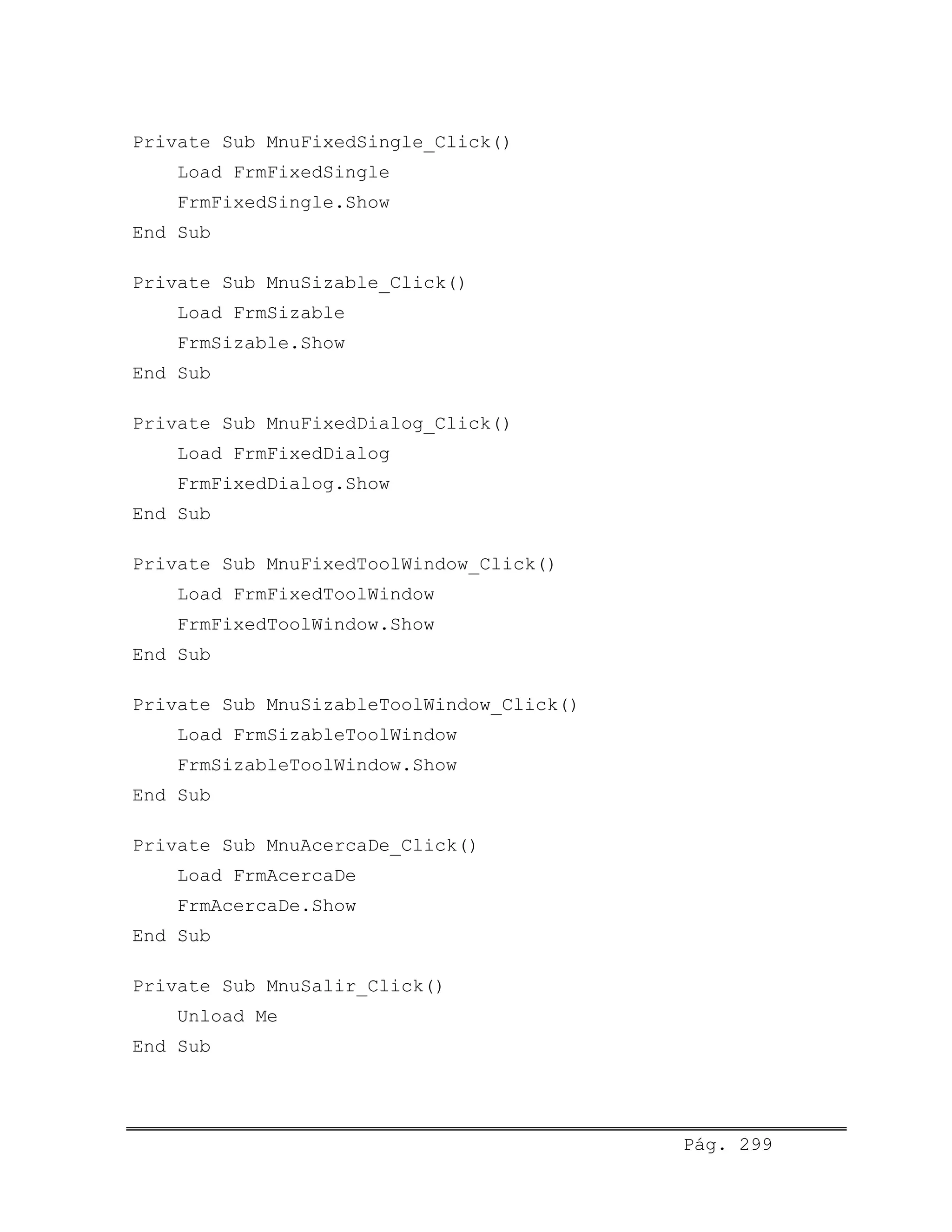 Private Sub MnuFixedSingle_Click()
Load FrmFixedSingle
FrmFixedSingle.Show
End Sub
Private Sub MnuSizable_Click()
Load FrmSizable
FrmSizable.Show
End Sub
Private Sub MnuFixedDialog_Click()
Load FrmFixedDialog
FrmFixedDialog.Show
End Sub
Private Sub MnuFixedToolWindow_Click()
Load FrmFixedToolWindow
FrmFixedToolWindow.Show
End Sub
Private Sub MnuSizableToolWindow_Click()
Load FrmSizableToolWindow
FrmSizableToolWindow.Show
End Sub
Private Sub MnuAcercaDe_Click()
Load FrmAcercaDe
FrmAcercaDe.Show
End Sub
Private Sub MnuSalir_Click()
Unload Me
End Sub
Pág. 299
 