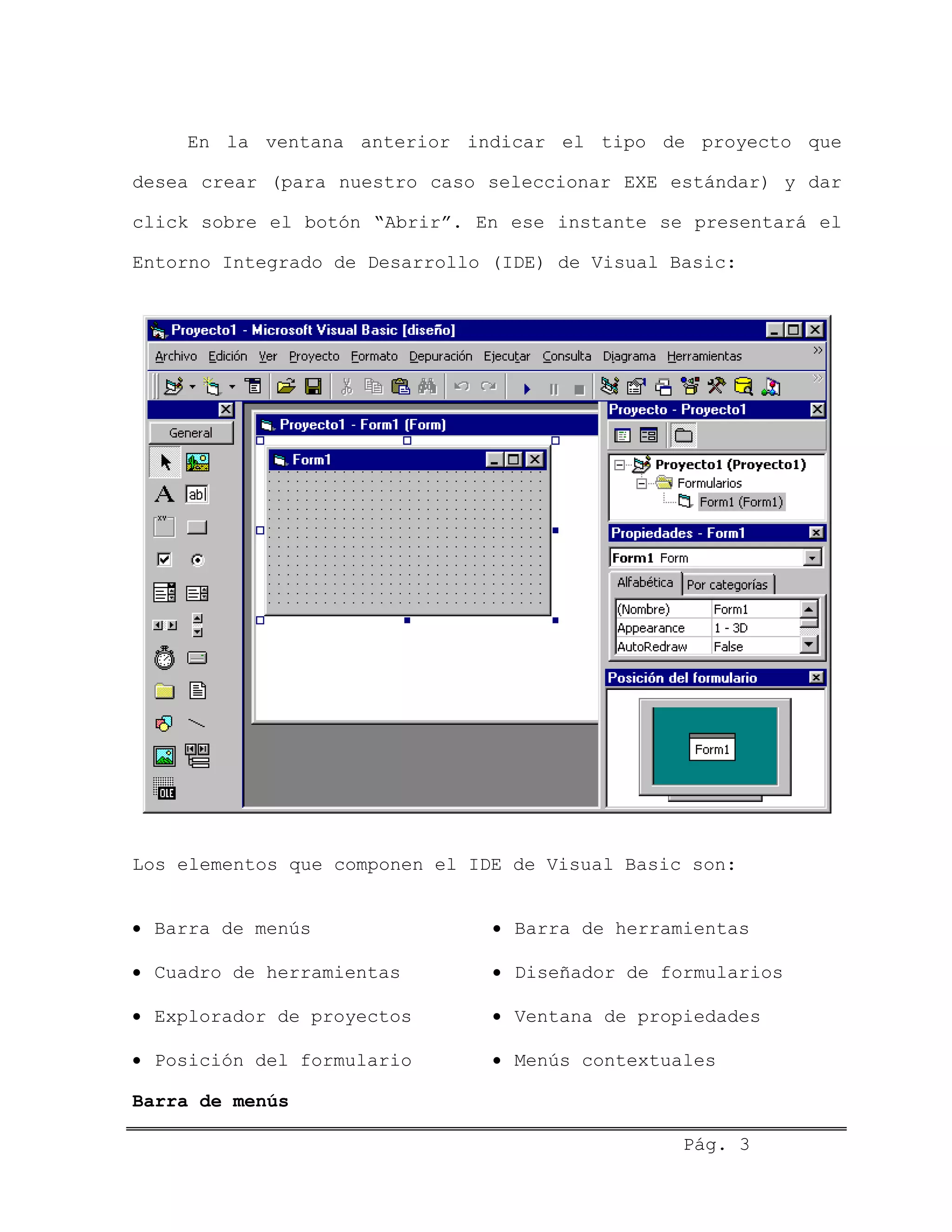 En la ventana anterior indicar el tipo de proyecto que
desea crear (para nuestro caso seleccionar EXE estándar) y dar
click sobre el botón “Abrir”. En ese instante se presentará el
Entorno Integrado de Desarrollo (IDE) de Visual Basic:
Los elementos que componen el IDE de Visual Basic son:
• Barra de menús • Barra de herramientas
• Cuadro de herramientas • Diseñador de formularios
• Explorador de proyectos • Ventana de propiedades
• Posición del formulario • Menús contextuales
Barra de menús
Pág. 3
 