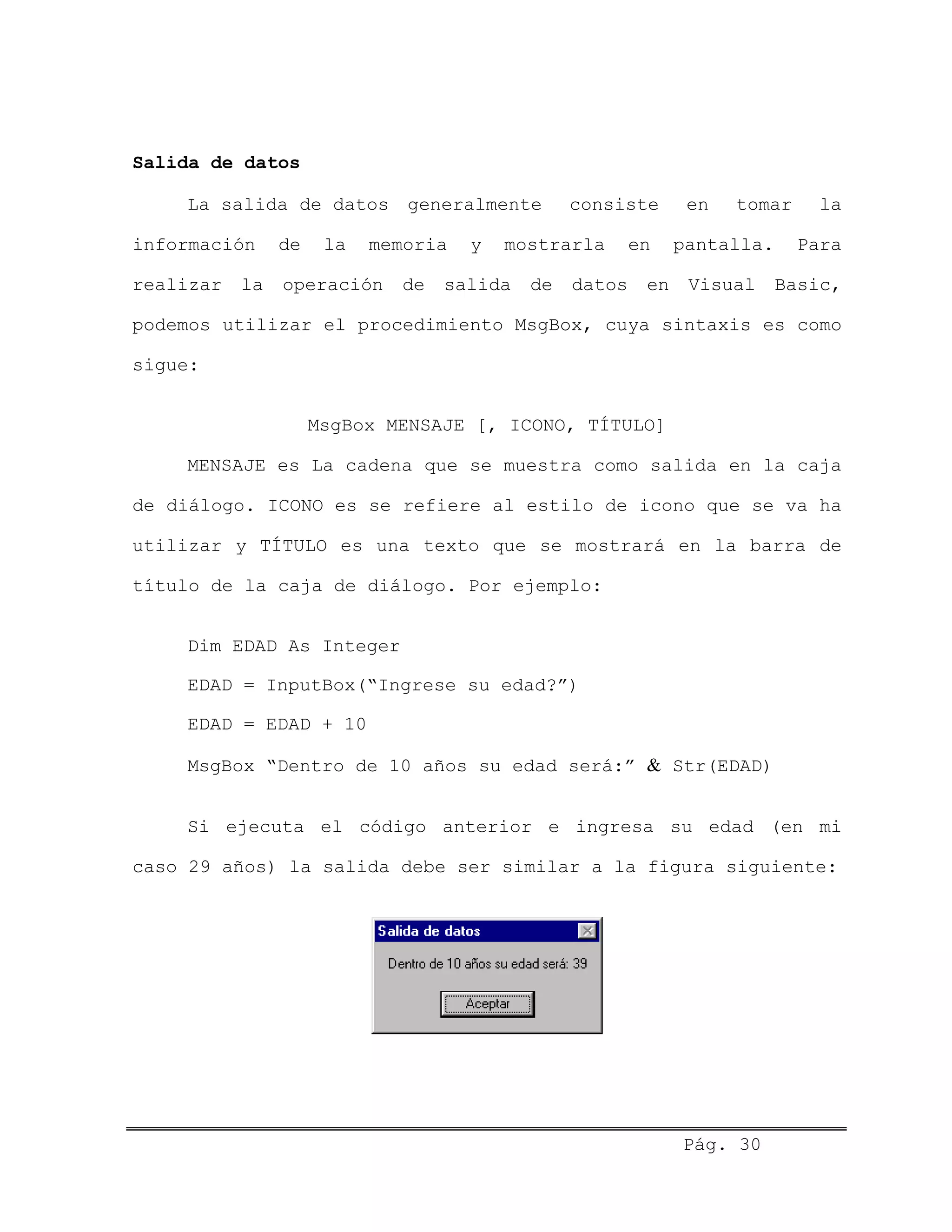 Salida de datos
La salida de datos generalmente consiste en tomar la
información de la memoria y mostrarla en pantalla. Para
realizar la operación de salida de datos en Visual Basic,
podemos utilizar el procedimiento MsgBox, cuya sintaxis es como
sigue:
MsgBox MENSAJE [, ICONO, TÍTULO]
MENSAJE es La cadena que se muestra como salida en la caja
de diálogo. ICONO es se refiere al estilo de icono que se va ha
utilizar y TÍTULO es una texto que se mostrará en la barra de
título de la caja de diálogo. Por ejemplo:
Dim EDAD As Integer
EDAD = InputBox(“Ingrese su edad?”)
EDAD = EDAD + 10
MsgBox “Dentro de 10 años su edad será:” & Str(EDAD)
Si ejecuta el código anterior e ingresa su edad (en mi
caso 29 años) la salida debe ser similar a la figura siguiente:
Pág. 30
 