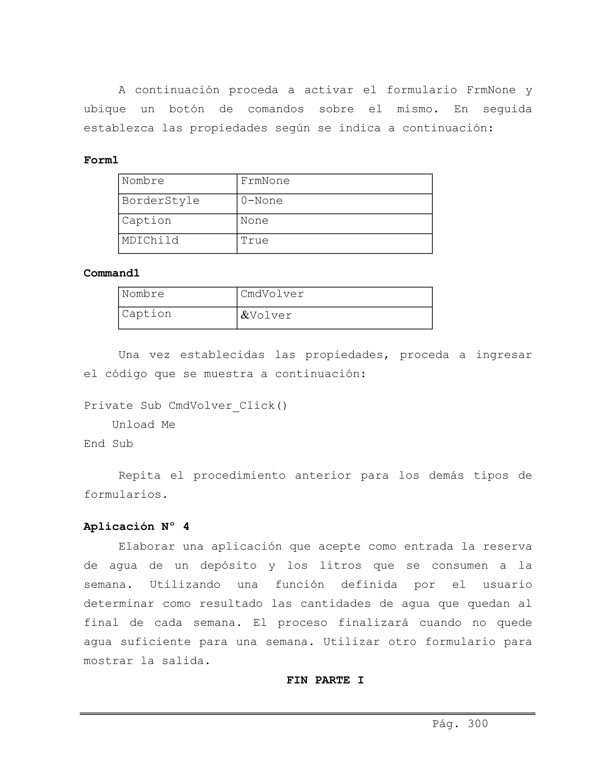 A continuación proceda a activar el formulario FrmNone y
ubique un botón de comandos sobre el mismo. En seguida
establezca las propiedades según se indica a continuación:
Form1
Nombre FrmNone
BorderStyle 0-None
Caption None
MDIChild True
Command1
Nombre CmdVolver
Caption &Volver
Una vez establecidas las propiedades, proceda a ingresar
el código que se muestra a continuación:
Private Sub CmdVolver_Click()
Unload Me
End Sub
Repita el procedimiento anterior para los demás tipos de
formularios.
Aplicación Nº 4
Elaborar una aplicación que acepte como entrada la reserva
de agua de un depósito y los litros que se consumen a la
semana. Utilizando una función definida por el usuario
determinar como resultado las cantidades de agua que quedan al
final de cada semana. El proceso finalizará cuando no quede
agua suficiente para una semana. Utilizar otro formulario para
mostrar la salida.
FIN PARTE I
Pág. 300
 
