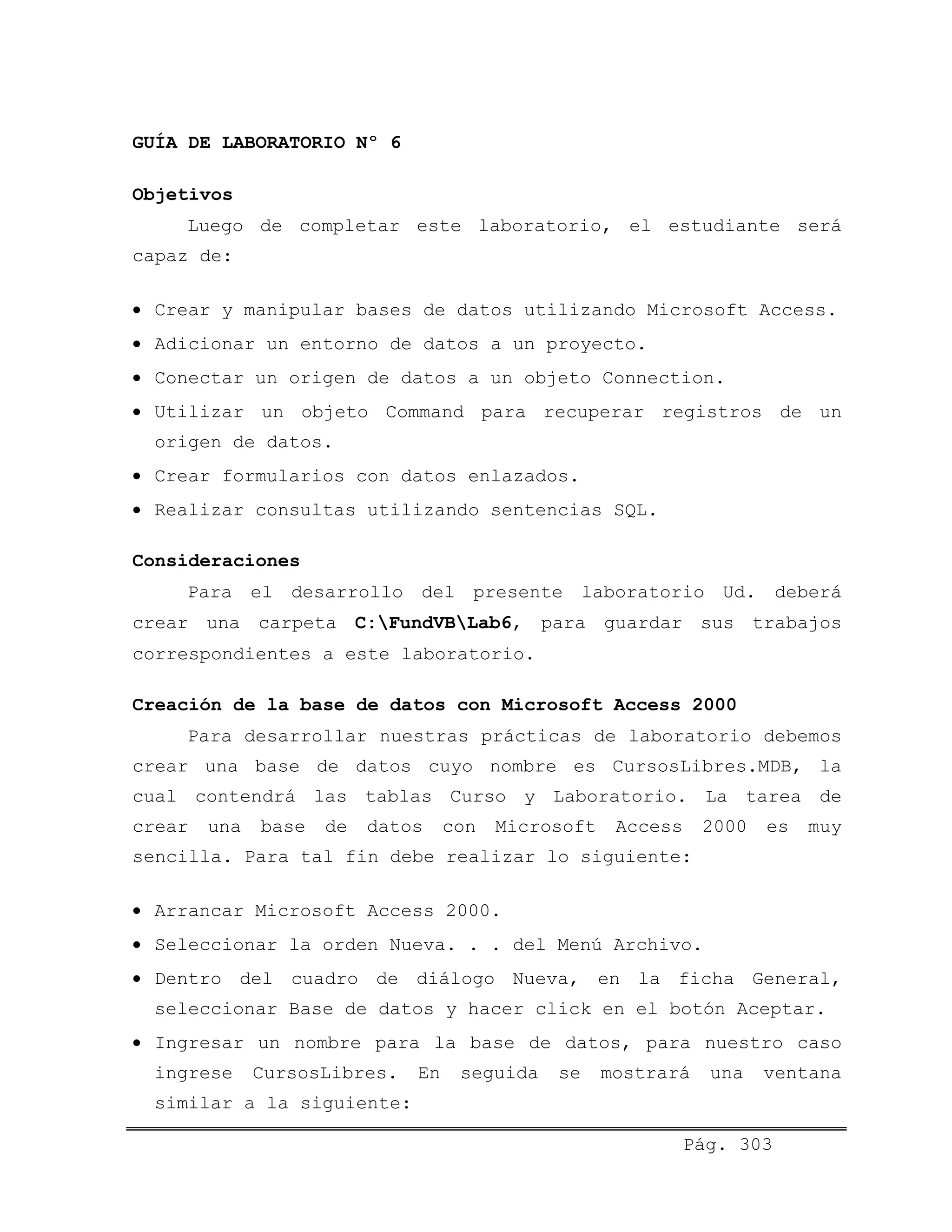 GUÍA DE LABORATORIO Nº 6
Objetivos
Luego de completar este laboratorio, el estudiante será
capaz de:
• Crear y manipular bases de datos utilizando Microsoft Access.
• Adicionar un entorno de datos a un proyecto.
• Conectar un origen de datos a un objeto Connection.
• Utilizar un objeto Command para recuperar registros de un
origen de datos.
• Crear formularios con datos enlazados.
• Realizar consultas utilizando sentencias SQL.
Consideraciones
Para el desarrollo del presente laboratorio Ud. deberá
crear una carpeta C:FundVBLab6, para guardar sus trabajos
correspondientes a este laboratorio.
Creación de la base de datos con Microsoft Access 2000
Para desarrollar nuestras prácticas de laboratorio debemos
crear una base de datos cuyo nombre es CursosLibres.MDB, la
cual contendrá las tablas Curso y Laboratorio. La tarea de
crear una base de datos con Microsoft Access 2000 es muy
sencilla. Para tal fin debe realizar lo siguiente:
• Arrancar Microsoft Access 2000.
• Seleccionar la orden Nueva. . . del Menú Archivo.
• Dentro del cuadro de diálogo Nueva, en la ficha General,
seleccionar Base de datos y hacer click en el botón Aceptar.
• Ingresar un nombre para la base de datos, para nuestro caso
ingrese CursosLibres. En seguida se mostrará una ventana
similar a la siguiente:
Pág. 303
 
