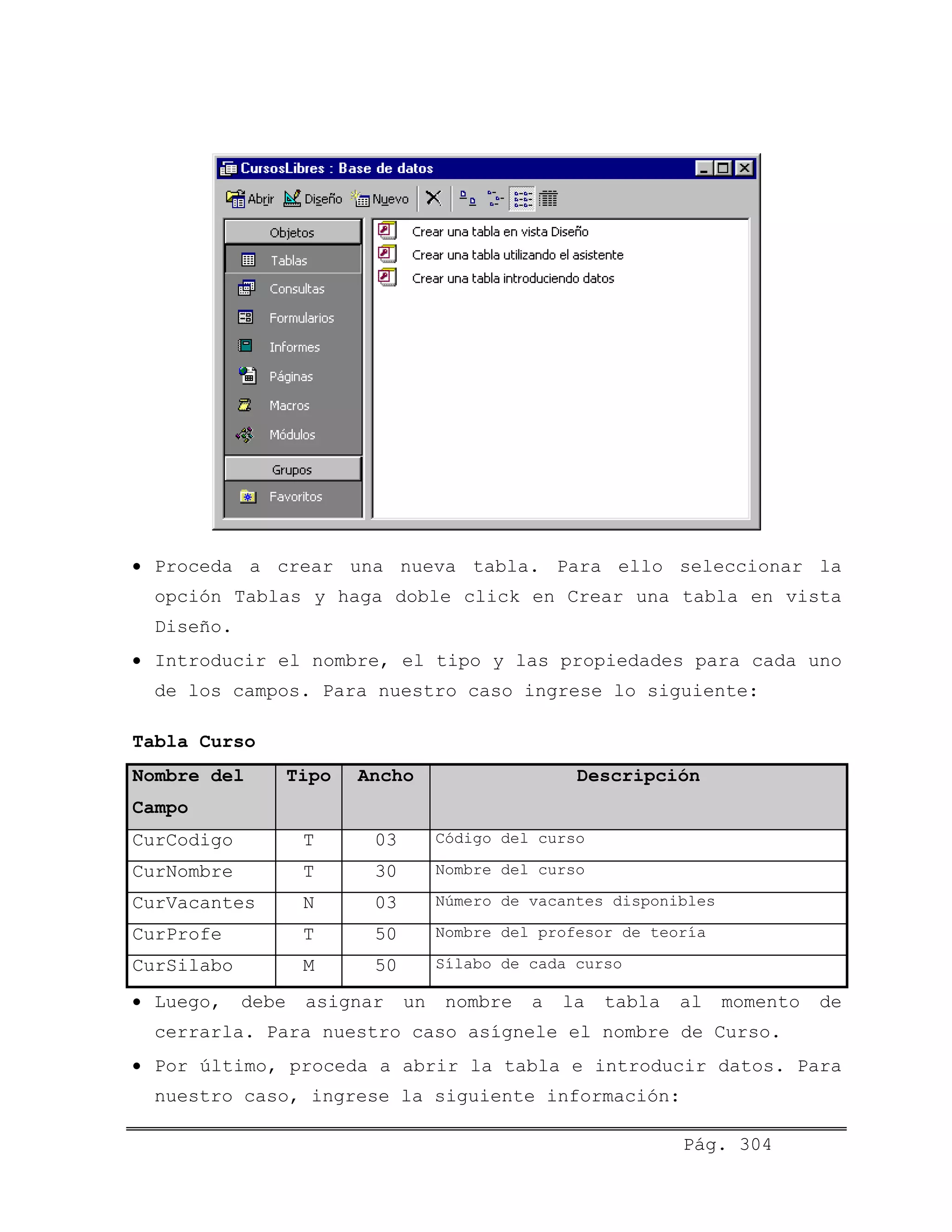 • Proceda a crear una nueva tabla. Para ello seleccionar la
opción Tablas y haga doble click en Crear una tabla en vista
Diseño.
• Introducir el nombre, el tipo y las propiedades para cada uno
de los campos. Para nuestro caso ingrese lo siguiente:
Tabla Curso
Nombre del
Campo
Tipo Ancho Descripción
CurCodigo T 03 Código del curso
CurNombre T 30 Nombre del curso
CurVacantes N 03 Número de vacantes disponibles
CurProfe T 50 Nombre del profesor de teoría
CurSilabo M 50 Sílabo de cada curso
• Luego, debe asignar un nombre a la tabla al momento de
cerrarla. Para nuestro caso asígnele el nombre de Curso.
• Por último, proceda a abrir la tabla e introducir datos. Para
nuestro caso, ingrese la siguiente información:
Pág. 304
 