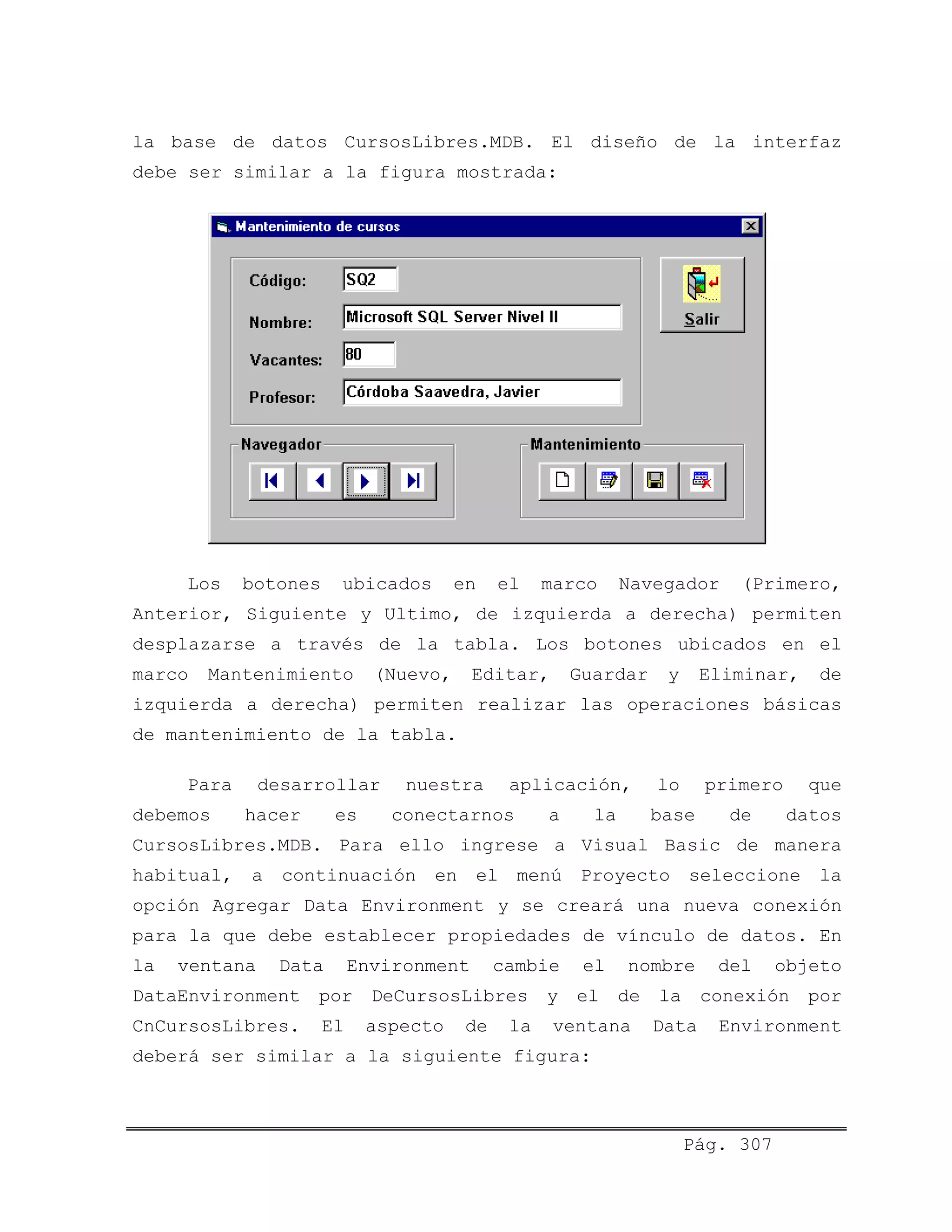 la base de datos CursosLibres.MDB. El diseño de la interfaz
debe ser similar a la figura mostrada:
Los botones ubicados en el marco Navegador (Primero,
Anterior, Siguiente y Ultimo, de izquierda a derecha) permiten
desplazarse a través de la tabla. Los botones ubicados en el
marco Mantenimiento (Nuevo, Editar, Guardar y Eliminar, de
izquierda a derecha) permiten realizar las operaciones básicas
de mantenimiento de la tabla.
Para desarrollar nuestra aplicación, lo primero que
debemos hacer es conectarnos a la base de datos
CursosLibres.MDB. Para ello ingrese a Visual Basic de manera
habitual, a continuación en el menú Proyecto seleccione la
opción Agregar Data Environment y se creará una nueva conexión
para la que debe establecer propiedades de vínculo de datos. En
la ventana Data Environment cambie el nombre del objeto
DataEnvironment por DeCursosLibres y el de la conexión por
CnCursosLibres. El aspecto de la ventana Data Environment
deberá ser similar a la siguiente figura:
Pág. 307
 