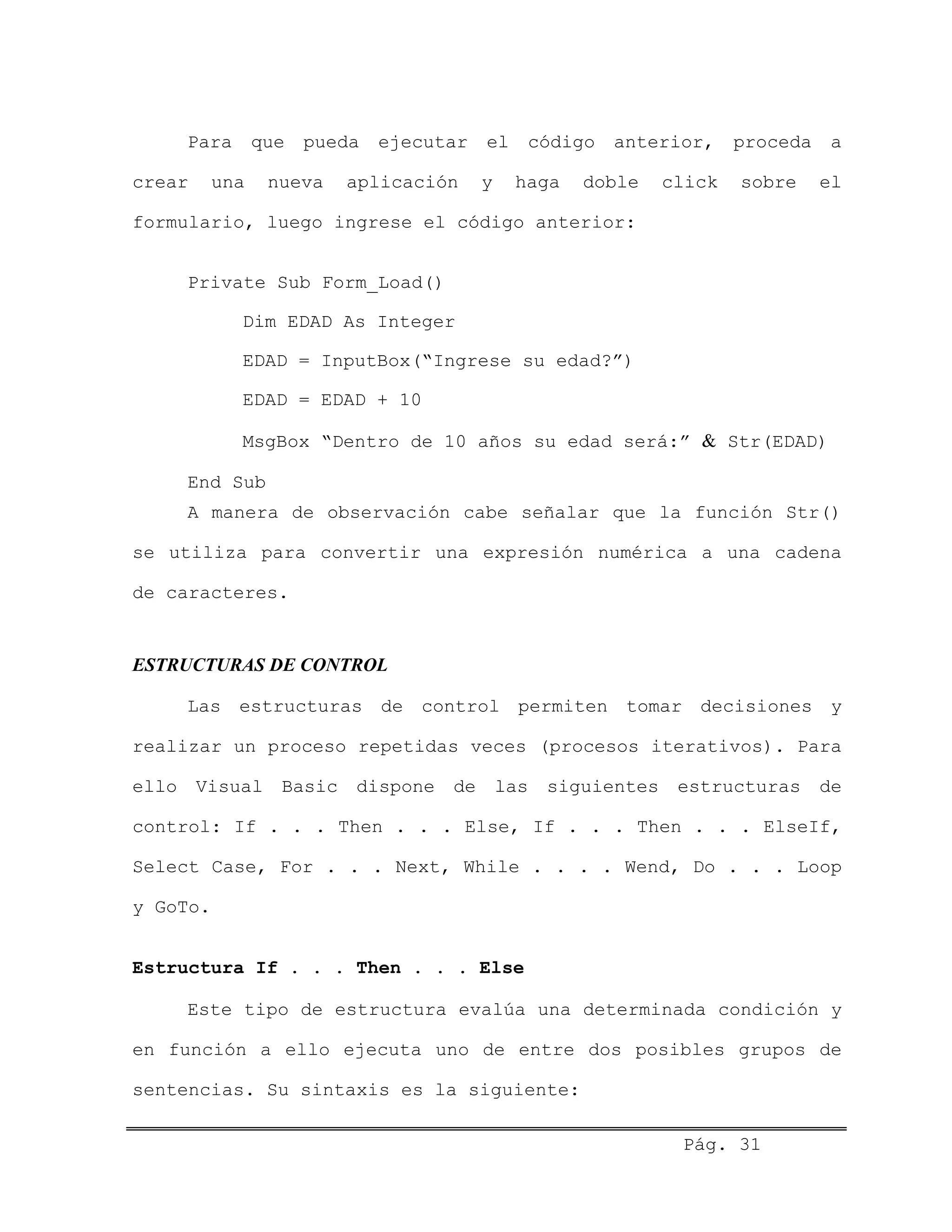 Para que pueda ejecutar el código anterior, proceda a
crear una nueva aplicación y haga doble click sobre el
formulario, luego ingrese el código anterior:
Private Sub Form_Load()
Dim EDAD As Integer
EDAD = InputBox(“Ingrese su edad?”)
EDAD = EDAD + 10
MsgBox “Dentro de 10 años su edad será:” & Str(EDAD)
End Sub
A manera de observación cabe señalar que la función Str()
se utiliza para convertir una expresión numérica a una cadena
de caracteres.
ESTRUCTURAS DE CONTROL
Las estructuras de control permiten tomar decisiones y
realizar un proceso repetidas veces (procesos iterativos). Para
ello Visual Basic dispone de las siguientes estructuras de
control: If . . . Then . . . Else, If . . . Then . . . ElseIf,
Select Case, For . . . Next, While . . . . Wend, Do . . . Loop
y GoTo.
Estructura If . . . Then . . . Else
Este tipo de estructura evalúa una determinada condición y
en función a ello ejecuta uno de entre dos posibles grupos de
sentencias. Su sintaxis es la siguiente:
Pág. 31
 