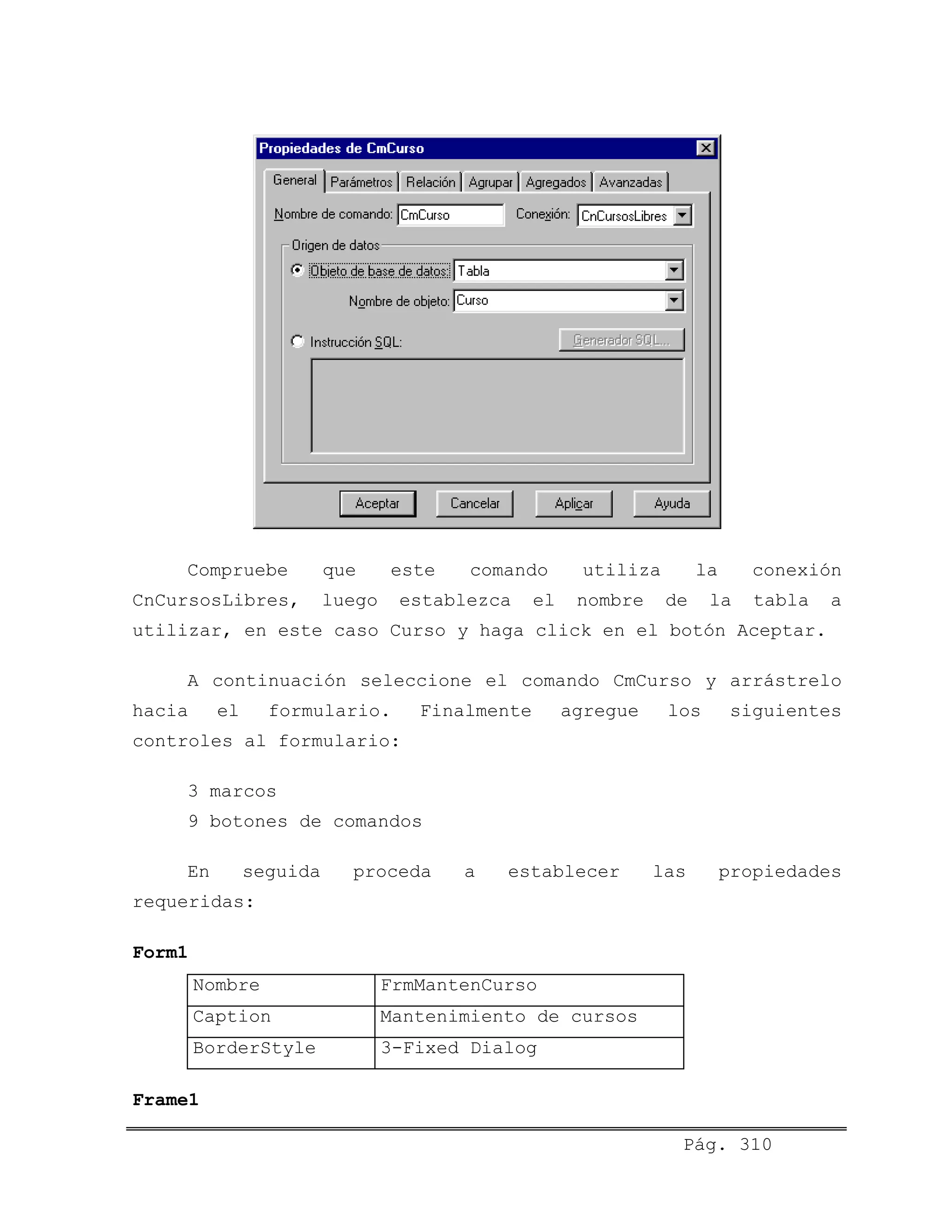 Compruebe que este comando utiliza la conexión
CnCursosLibres, luego establezca el nombre de la tabla a
utilizar, en este caso Curso y haga click en el botón Aceptar.
A continuación seleccione el comando CmCurso y arrástrelo
hacia el formulario. Finalmente agregue los siguientes
controles al formulario:
3 marcos
9 botones de comandos
En seguida proceda a establecer las propiedades
requeridas:
Form1
Nombre FrmMantenCurso
Caption Mantenimiento de cursos
BorderStyle 3-Fixed Dialog
Frame1
Pág. 310
 