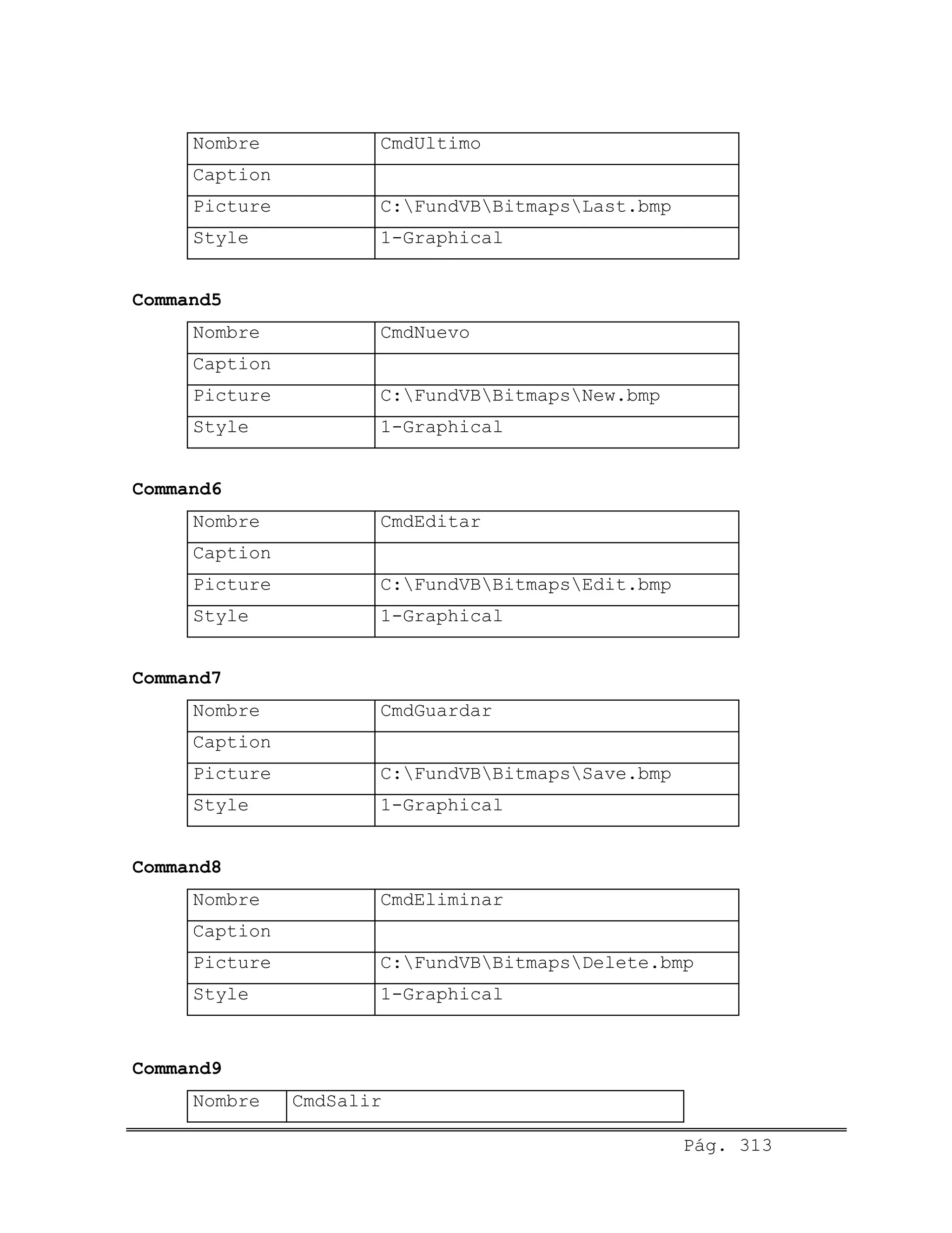 Nombre CmdUltimo
Caption
Picture C:FundVBBitmapsLast.bmp
Style 1-Graphical
Command5
Nombre CmdNuevo
Caption
Picture C:FundVBBitmapsNew.bmp
Style 1-Graphical
Command6
Nombre CmdEditar
Caption
Picture C:FundVBBitmapsEdit.bmp
Style 1-Graphical
Command7
Nombre CmdGuardar
Caption
Picture C:FundVBBitmapsSave.bmp
Style 1-Graphical
Command8
Nombre CmdEliminar
Caption
Picture C:FundVBBitmapsDelete.bmp
Style 1-Graphical
Command9
Nombre CmdSalir
Pág. 313
 