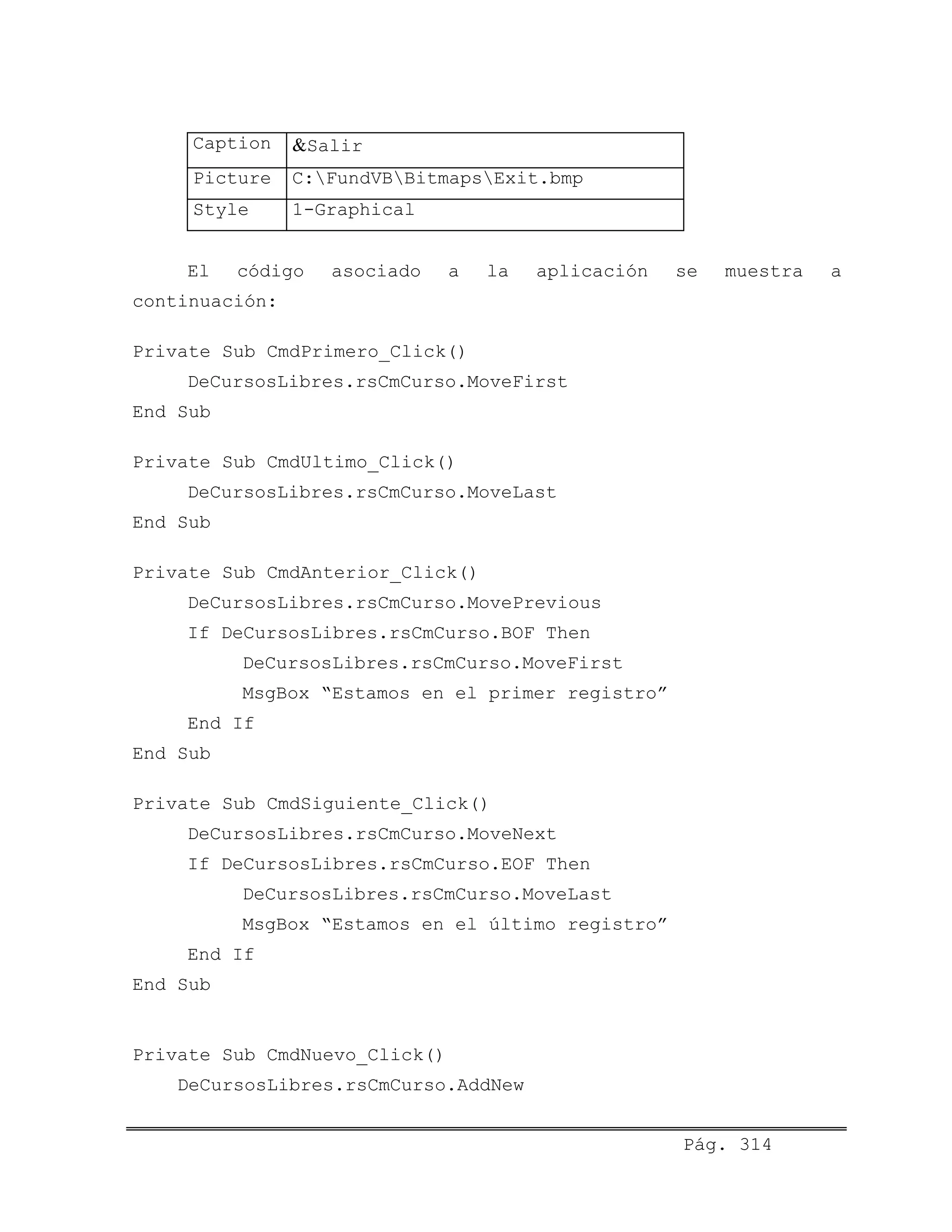 Caption &Salir
Picture C:FundVBBitmapsExit.bmp
Style 1-Graphical
El código asociado a la aplicación se muestra a
continuación:
Private Sub CmdPrimero_Click()
DeCursosLibres.rsCmCurso.MoveFirst
End Sub
Private Sub CmdUltimo_Click()
DeCursosLibres.rsCmCurso.MoveLast
End Sub
Private Sub CmdAnterior_Click()
DeCursosLibres.rsCmCurso.MovePrevious
If DeCursosLibres.rsCmCurso.BOF Then
DeCursosLibres.rsCmCurso.MoveFirst
MsgBox “Estamos en el primer registro”
End If
End Sub
Private Sub CmdSiguiente_Click()
DeCursosLibres.rsCmCurso.MoveNext
If DeCursosLibres.rsCmCurso.EOF Then
DeCursosLibres.rsCmCurso.MoveLast
MsgBox “Estamos en el último registro”
End If
End Sub
Private Sub CmdNuevo_Click()
DeCursosLibres.rsCmCurso.AddNew
Pág. 314
 