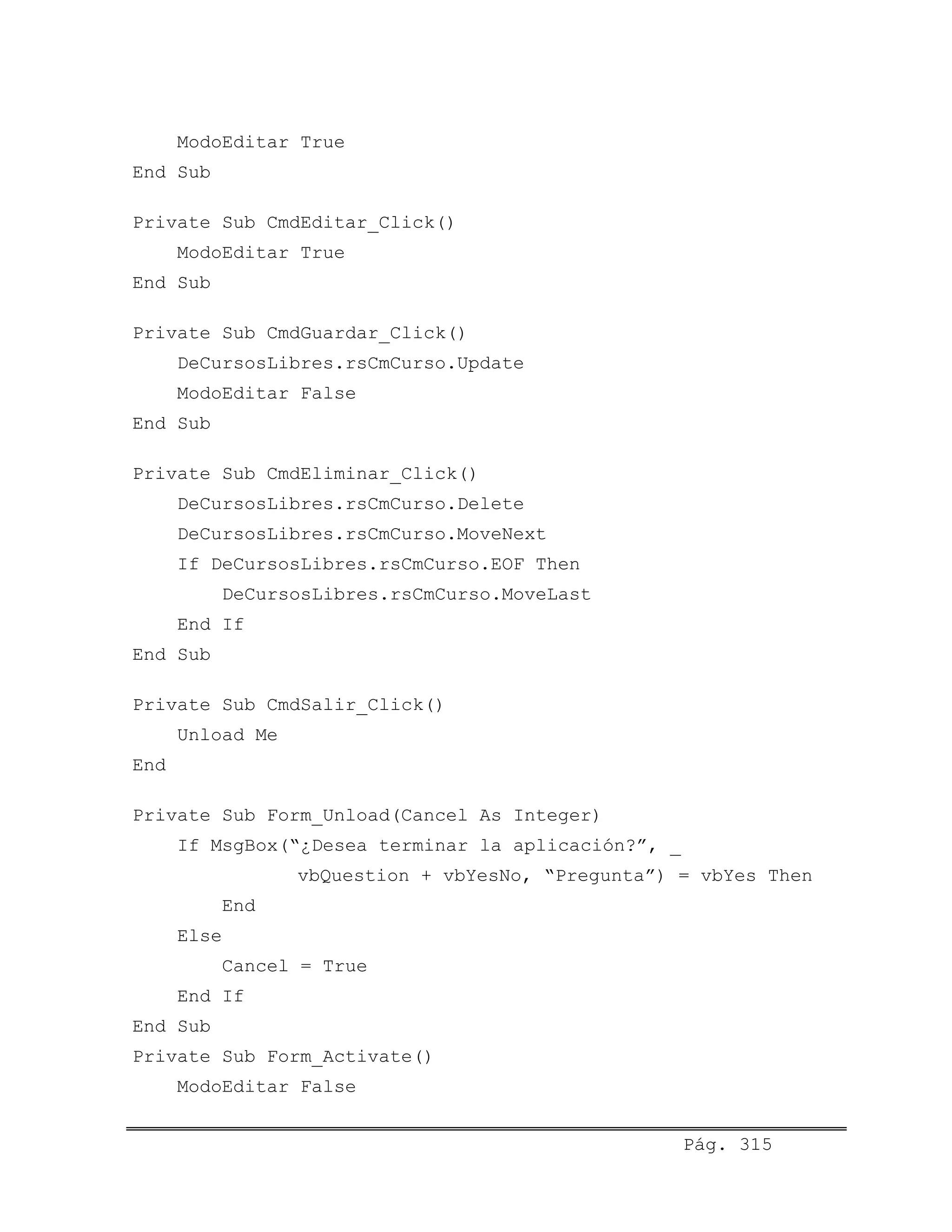ModoEditar True
End Sub
Private Sub CmdEditar_Click()
ModoEditar True
End Sub
Private Sub CmdGuardar_Click()
DeCursosLibres.rsCmCurso.Update
ModoEditar False
End Sub
Private Sub CmdEliminar_Click()
DeCursosLibres.rsCmCurso.Delete
DeCursosLibres.rsCmCurso.MoveNext
If DeCursosLibres.rsCmCurso.EOF Then
DeCursosLibres.rsCmCurso.MoveLast
End If
End Sub
Private Sub CmdSalir_Click()
Unload Me
End
Private Sub Form_Unload(Cancel As Integer)
If MsgBox(“¿Desea terminar la aplicación?”, _
vbQuestion + vbYesNo, “Pregunta”) = vbYes Then
End
Else
Cancel = True
End If
End Sub
Private Sub Form_Activate()
ModoEditar False
Pág. 315
 