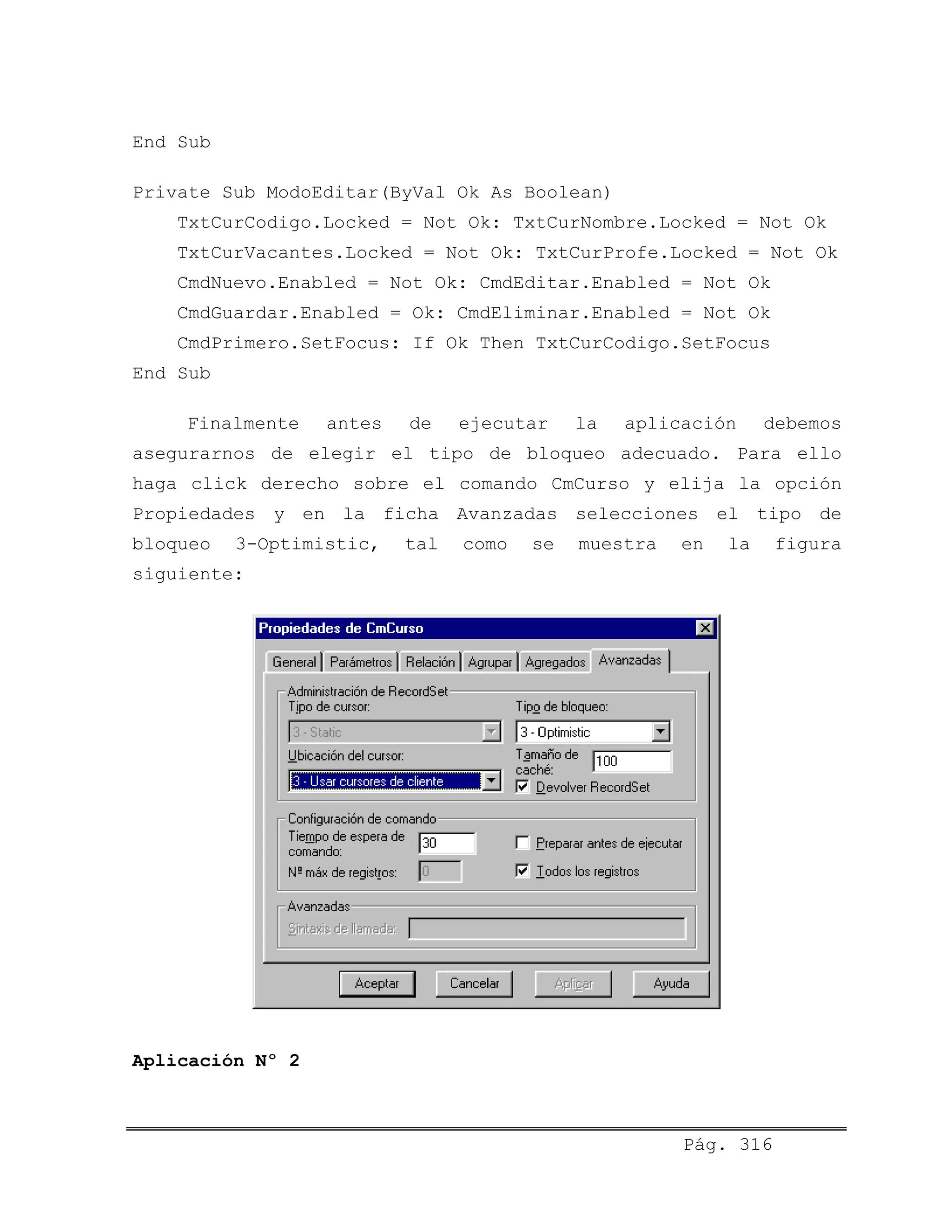 End Sub
Private Sub ModoEditar(ByVal Ok As Boolean)
TxtCurCodigo.Locked = Not Ok: TxtCurNombre.Locked = Not Ok
TxtCurVacantes.Locked = Not Ok: TxtCurProfe.Locked = Not Ok
CmdNuevo.Enabled = Not Ok: CmdEditar.Enabled = Not Ok
CmdGuardar.Enabled = Ok: CmdEliminar.Enabled = Not Ok
CmdPrimero.SetFocus: If Ok Then TxtCurCodigo.SetFocus
End Sub
Finalmente antes de ejecutar la aplicación debemos
asegurarnos de elegir el tipo de bloqueo adecuado. Para ello
haga click derecho sobre el comando CmCurso y elija la opción
Propiedades y en la ficha Avanzadas selecciones el tipo de
bloqueo 3-Optimistic, tal como se muestra en la figura
siguiente:
Aplicación Nº 2
Pág. 316
 