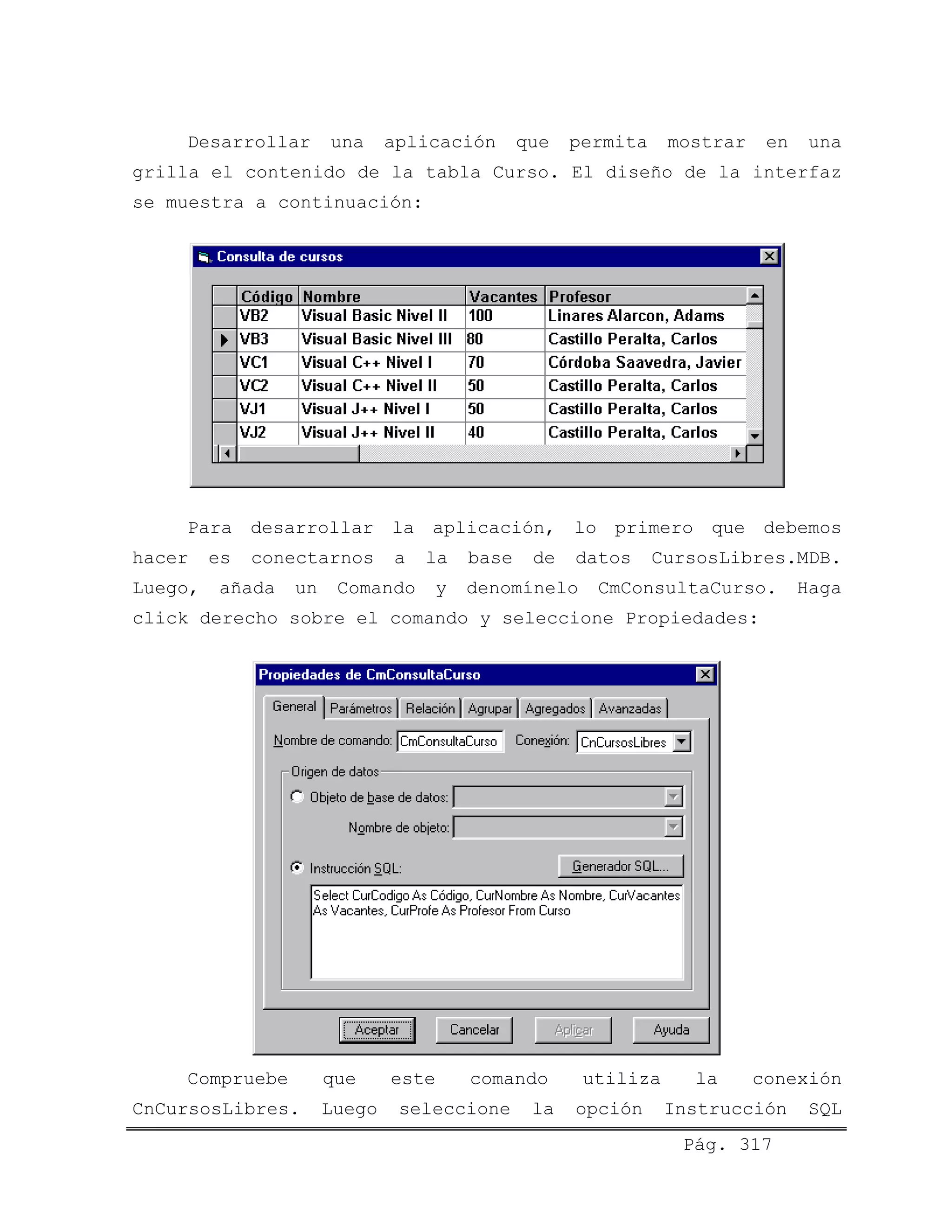 Desarrollar una aplicación que permita mostrar en una
grilla el contenido de la tabla Curso. El diseño de la interfaz
se muestra a continuación:
Para desarrollar la aplicación, lo primero que debemos
hacer es conectarnos a la base de datos CursosLibres.MDB.
Luego, añada un Comando y denomínelo CmConsultaCurso. Haga
click derecho sobre el comando y seleccione Propiedades:
Pág. 317
Compruebe que este comando utiliza la conexión
CnCursosLibres. Luego seleccione la opción Instrucción SQL
 