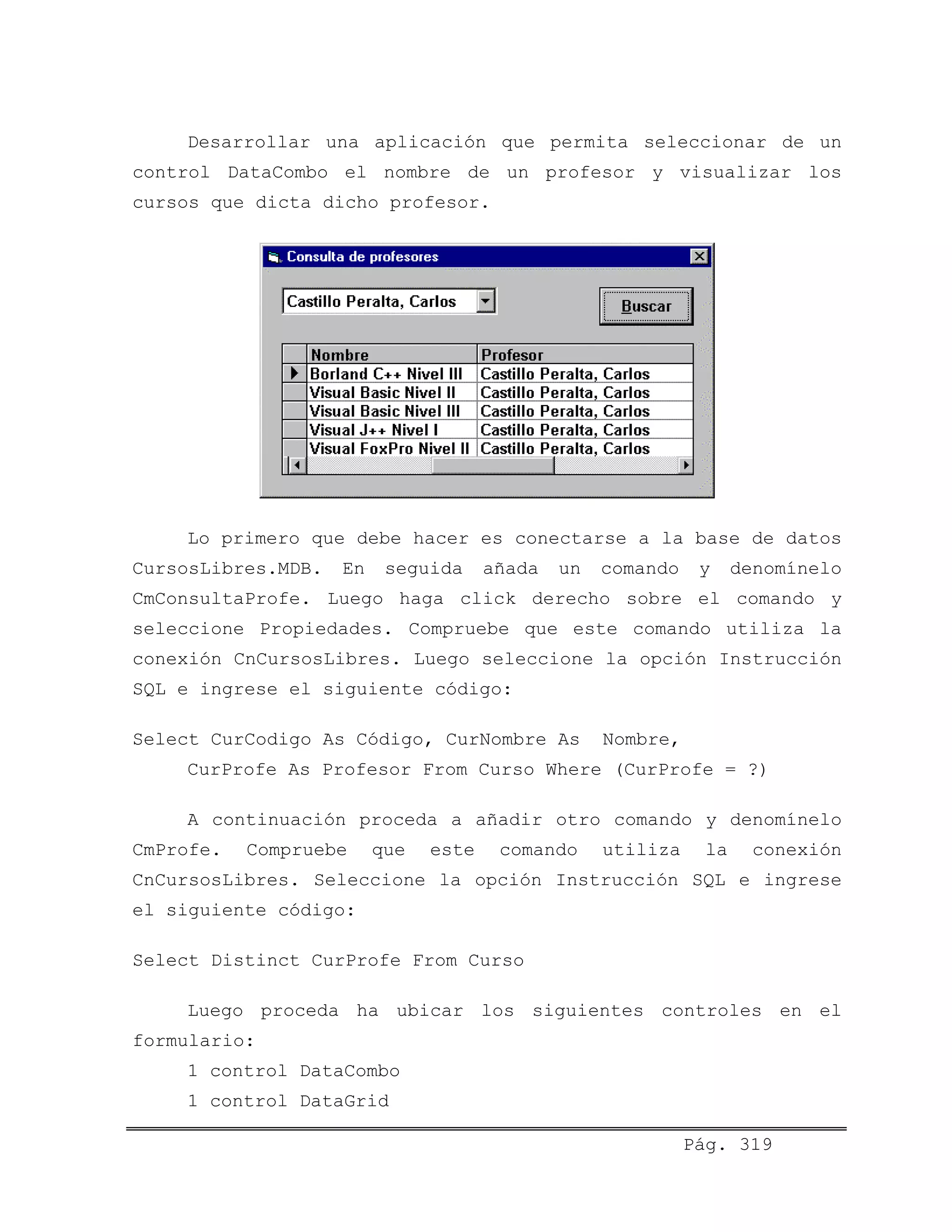 Desarrollar una aplicación que permita seleccionar de un
control DataCombo el nombre de un profesor y visualizar los
cursos que dicta dicho profesor.
Lo primero que debe hacer es conectarse a la base de datos
CursosLibres.MDB. En seguida añada un comando y denomínelo
CmConsultaProfe. Luego haga click derecho sobre el comando y
seleccione Propiedades. Compruebe que este comando utiliza la
conexión CnCursosLibres. Luego seleccione la opción Instrucción
SQL e ingrese el siguiente código:
Select CurCodigo As Código, CurNombre As Nombre,
CurProfe As Profesor From Curso Where (CurProfe = ?)
A continuación proceda a añadir otro comando y denomínelo
CmProfe. Compruebe que este comando utiliza la conexión
CnCursosLibres. Seleccione la opción Instrucción SQL e ingrese
el siguiente código:
Select Distinct CurProfe From Curso
Luego proceda ha ubicar los siguientes controles en el
formulario:
1 control DataCombo
1 control DataGrid
Pág. 319
 