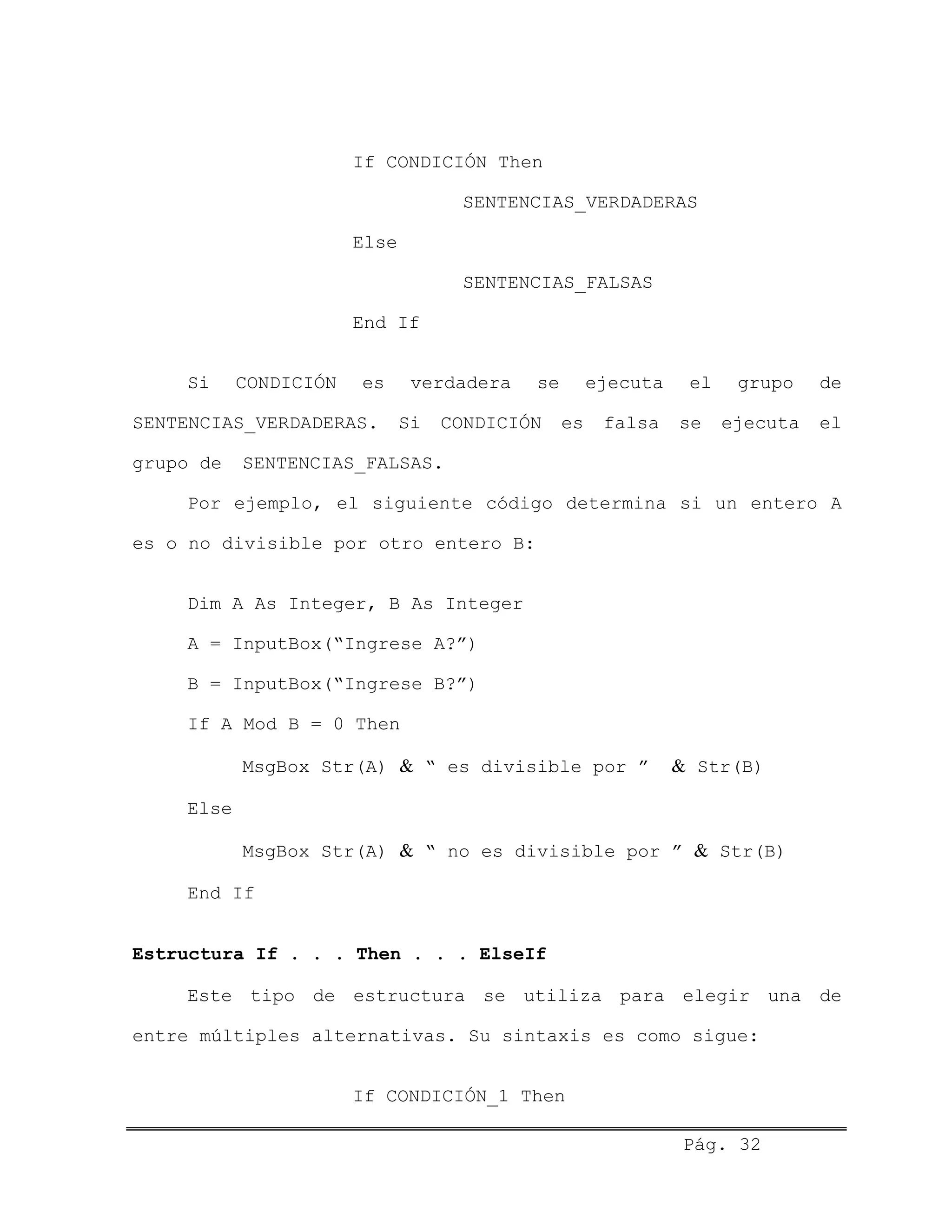 If CONDICIÓN Then
SENTENCIAS_VERDADERAS
Else
SENTENCIAS_FALSAS
End If
Si CONDICIÓN es verdadera se ejecuta el grupo de
SENTENCIAS_VERDADERAS. Si CONDICIÓN es falsa se ejecuta el
grupo de SENTENCIAS_FALSAS.
Por ejemplo, el siguiente código determina si un entero A
es o no divisible por otro entero B:
Dim A As Integer, B As Integer
A = InputBox(“Ingrese A?”)
B = InputBox(“Ingrese B?”)
If A Mod B = 0 Then
MsgBox Str(A) & “ es divisible por ” & Str(B)
Else
MsgBox Str(A) & “ no es divisible por ” & Str(B)
End If
Estructura If . . . Then . . . ElseIf
Este tipo de estructura se utiliza para elegir una de
entre múltiples alternativas. Su sintaxis es como sigue:
If CONDICIÓN_1 Then
Pág. 32
 