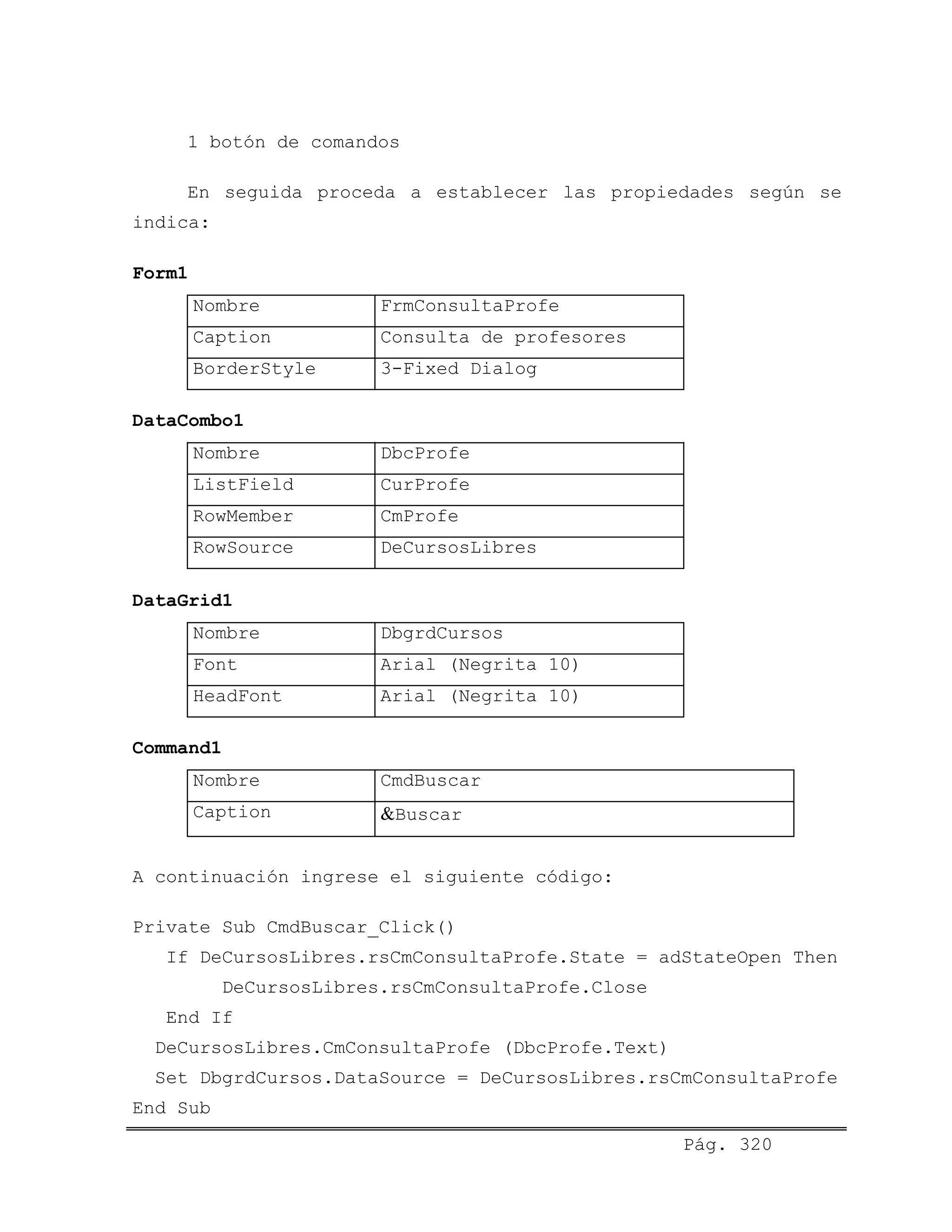 1 botón de comandos
En seguida proceda a establecer las propiedades según se
indica:
Form1
Nombre FrmConsultaProfe
Caption Consulta de profesores
BorderStyle 3-Fixed Dialog
DataCombo1
Nombre DbcProfe
ListField CurProfe
RowMember CmProfe
RowSource DeCursosLibres
DataGrid1
Nombre DbgrdCursos
Font Arial (Negrita 10)
HeadFont Arial (Negrita 10)
Command1
Nombre CmdBuscar
Caption &Buscar
A continuación ingrese el siguiente código:
Private Sub CmdBuscar_Click()
If DeCursosLibres.rsCmConsultaProfe.State = adStateOpen Then
DeCursosLibres.rsCmConsultaProfe.Close
End If
DeCursosLibres.CmConsultaProfe (DbcProfe.Text)
Set DbgrdCursos.DataSource = DeCursosLibres.rsCmConsultaProfe
Pág. 320
End Sub
 
