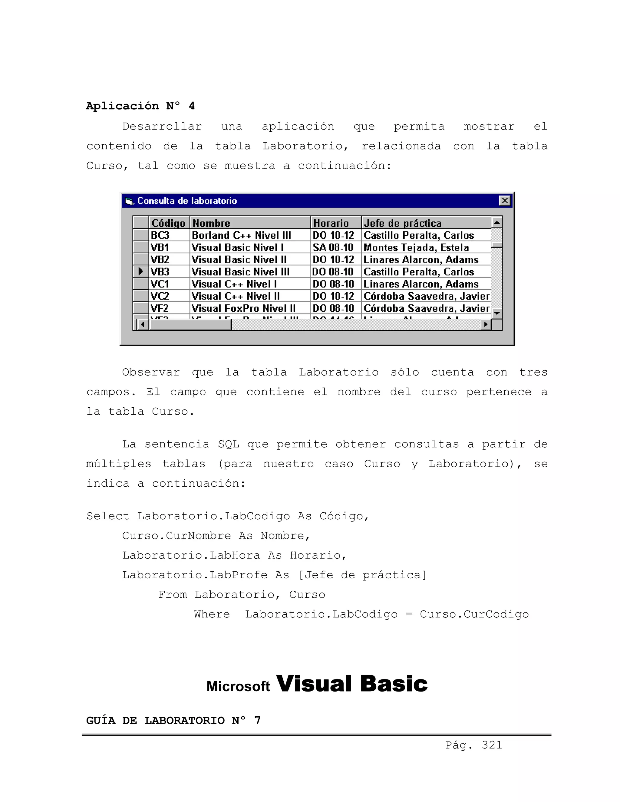 Aplicación Nº 4
Desarrollar una aplicación que permita mostrar el
contenido de la tabla Laboratorio, relacionada con la tabla
Curso, tal como se muestra a continuación:
Observar que la tabla Laboratorio sólo cuenta con tres
campos. El campo que contiene el nombre del curso pertenece a
la tabla Curso.
La sentencia SQL que permite obtener consultas a partir de
múltiples tablas (para nuestro caso Curso y Laboratorio), se
indica a continuación:
Select Laboratorio.LabCodigo As Código,
Curso.CurNombre As Nombre,
Laboratorio.LabHora As Horario,
Laboratorio.LabProfe As [Jefe de práctica]
From Laboratorio, Curso
Where Laboratorio.LabCodigo = Curso.CurCodigo
Microsoft Visual Basic
Pág. 321
GUÍA DE LABORATORIO Nº 7
 