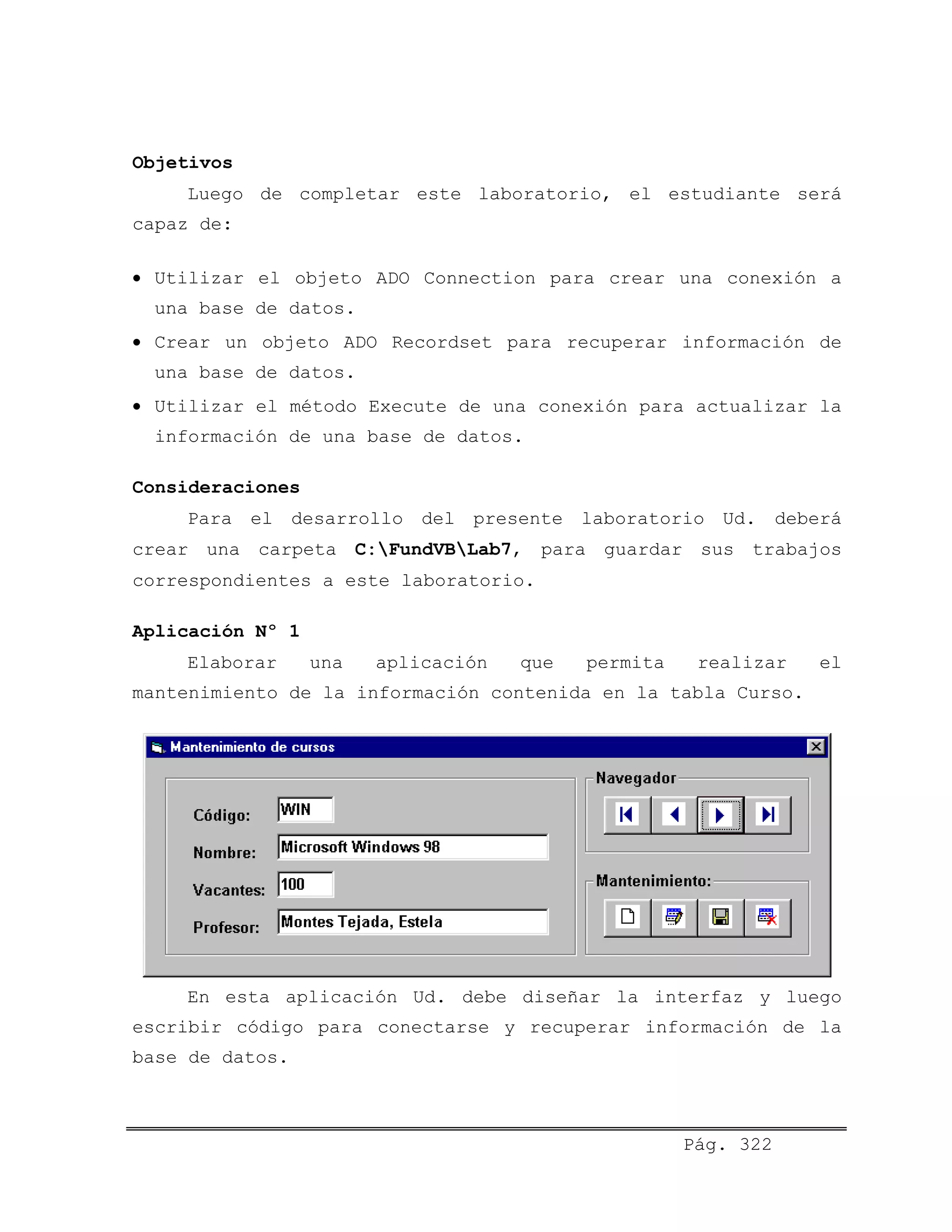 Objetivos
Luego de completar este laboratorio, el estudiante será
capaz de:
• Utilizar el objeto ADO Connection para crear una conexión a
una base de datos.
• Crear un objeto ADO Recordset para recuperar información de
una base de datos.
• Utilizar el método Execute de una conexión para actualizar la
información de una base de datos.
Consideraciones
Para el desarrollo del presente laboratorio Ud. deberá
crear una carpeta C:FundVBLab7, para guardar sus trabajos
correspondientes a este laboratorio.
Aplicación Nº 1
Elaborar una aplicación que permita realizar el
mantenimiento de la información contenida en la tabla Curso.
En esta aplicación Ud. debe diseñar la interfaz y luego
escribir código para conectarse y recuperar información de la
base de datos.
Pág. 322
 