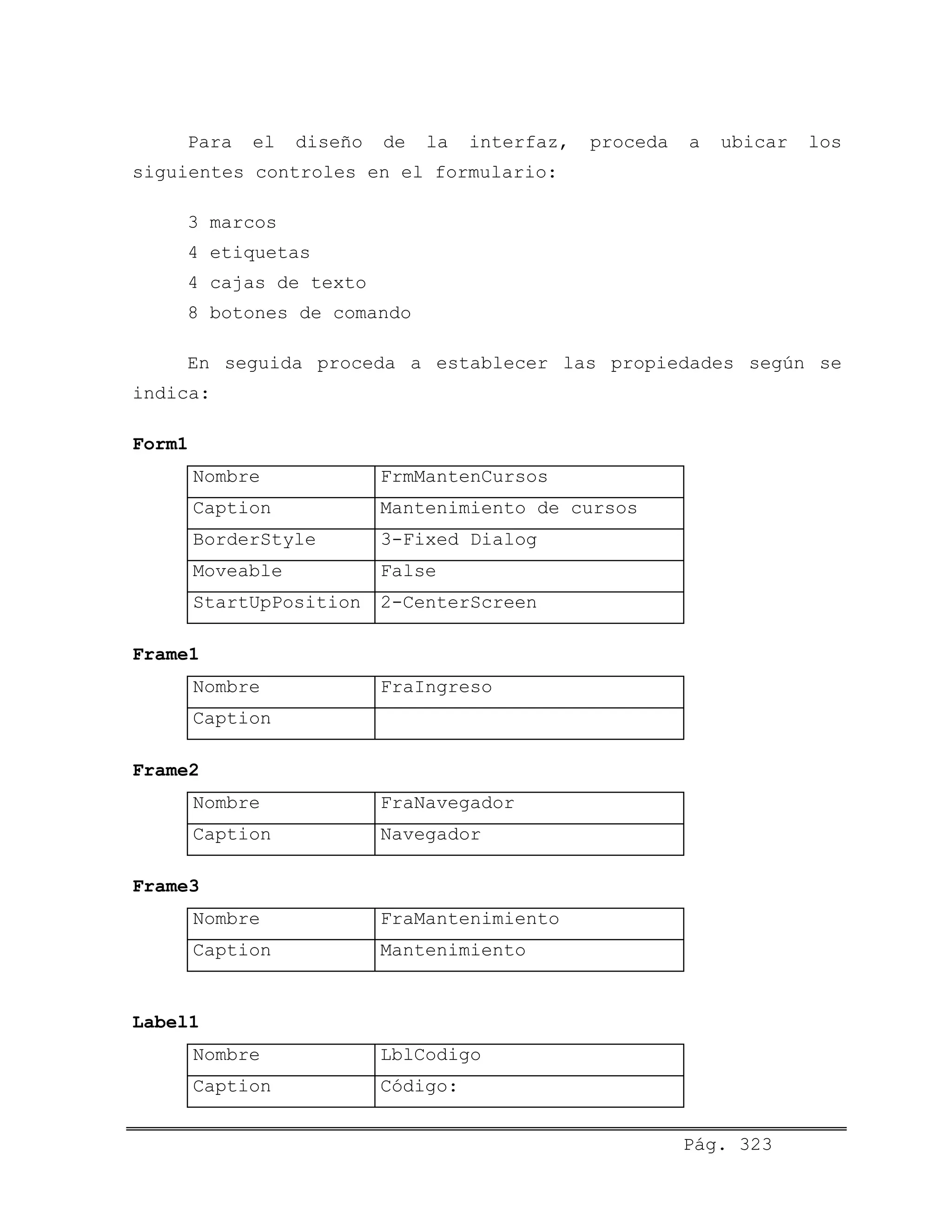 Para el diseño de la interfaz, proceda a ubicar los
siguientes controles en el formulario:
3 marcos
4 etiquetas
4 cajas de texto
8 botones de comando
En seguida proceda a establecer las propiedades según se
indica:
Form1
Nombre FrmMantenCursos
Caption Mantenimiento de cursos
BorderStyle 3-Fixed Dialog
Moveable False
StartUpPosition 2-CenterScreen
Frame1
Nombre FraIngreso
Caption
Frame2
Nombre FraNavegador
Caption Navegador
Frame3
Nombre FraMantenimiento
Caption Mantenimiento
Label1
Nombre LblCodigo
Caption Código:
Pág. 323
 