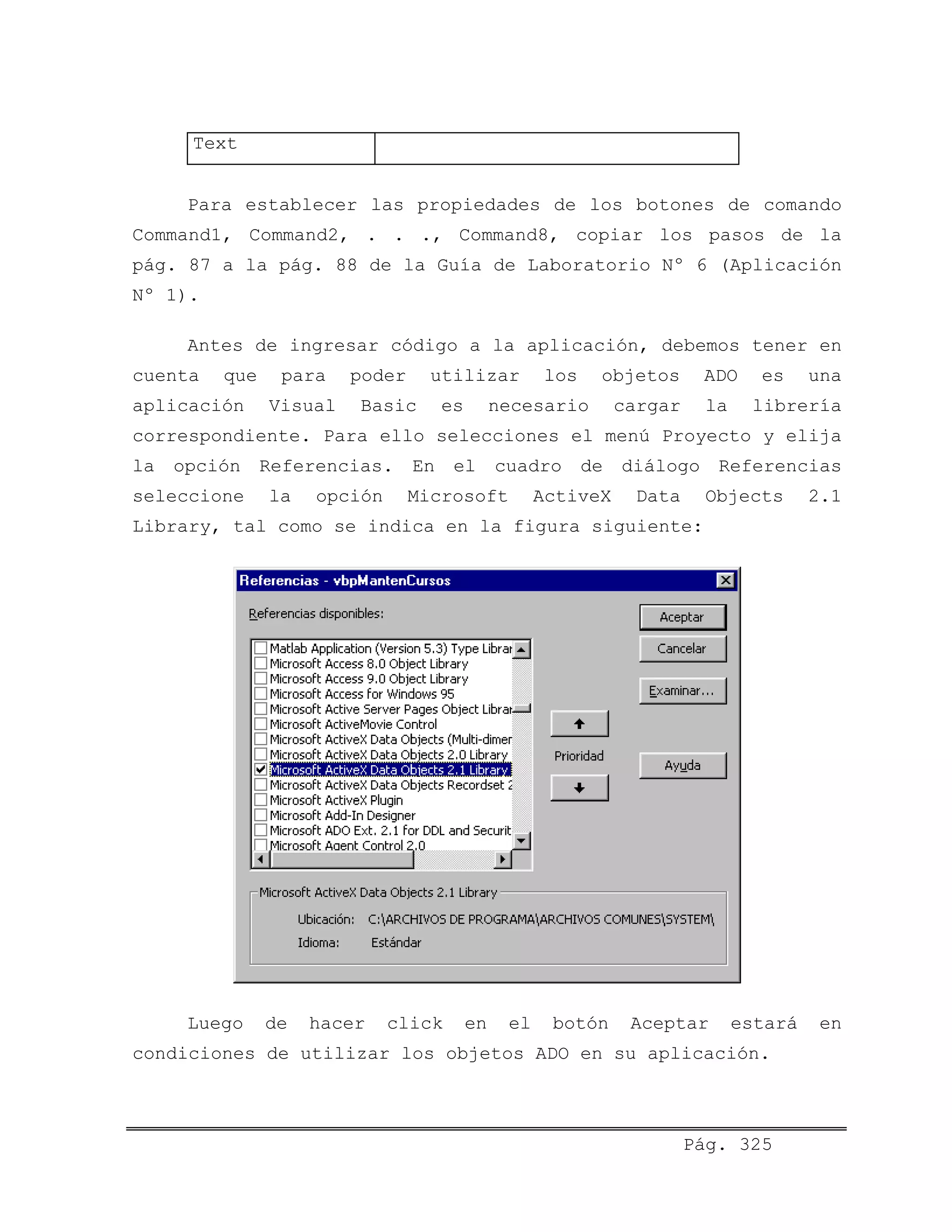 Text
Para establecer las propiedades de los botones de comando
Command1, Command2, . . ., Command8, copiar los pasos de la
pág. 87 a la pág. 88 de la Guía de Laboratorio Nº 6 (Aplicación
Nº 1).
Antes de ingresar código a la aplicación, debemos tener en
cuenta que para poder utilizar los objetos ADO es una
aplicación Visual Basic es necesario cargar la librería
correspondiente. Para ello selecciones el menú Proyecto y elija
la opción Referencias. En el cuadro de diálogo Referencias
seleccione la opción Microsoft ActiveX Data Objects 2.1
Library, tal como se indica en la figura siguiente:
Luego de hacer click en el botón Aceptar estará en
condiciones de utilizar los objetos ADO en su aplicación.
Pág. 325
 