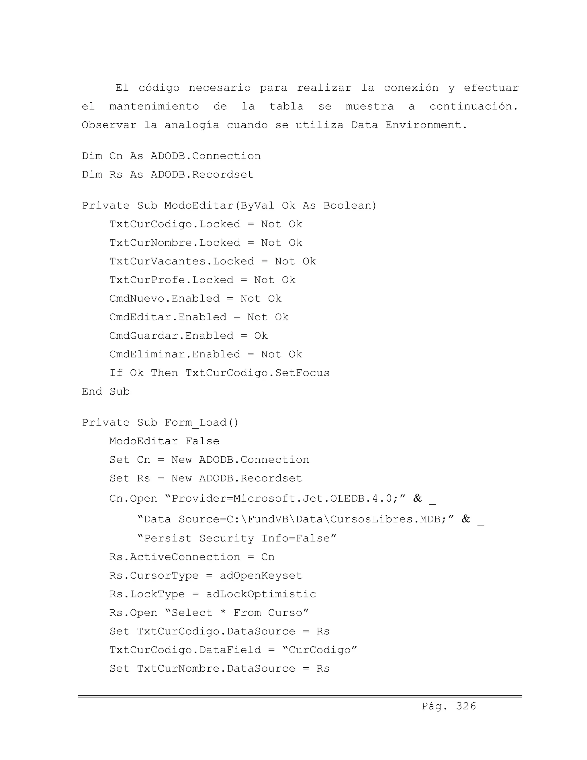 El código necesario para realizar la conexión y efectuar
el mantenimiento de la tabla se muestra a continuación.
Observar la analogía cuando se utiliza Data Environment.
Dim Cn As ADODB.Connection
Dim Rs As ADODB.Recordset
Private Sub ModoEditar(ByVal Ok As Boolean)
TxtCurCodigo.Locked = Not Ok
TxtCurNombre.Locked = Not Ok
TxtCurVacantes.Locked = Not Ok
TxtCurProfe.Locked = Not Ok
CmdNuevo.Enabled = Not Ok
CmdEditar.Enabled = Not Ok
CmdGuardar.Enabled = Ok
CmdEliminar.Enabled = Not Ok
If Ok Then TxtCurCodigo.SetFocus
End Sub
Private Sub Form_Load()
ModoEditar False
Set Cn = New ADODB.Connection
Set Rs = New ADODB.Recordset
Cn.Open “Provider=Microsoft.Jet.OLEDB.4.0;” & _
“Data Source=C:FundVBDataCursosLibres.MDB;” & _
“Persist Security Info=False”
Rs.ActiveConnection = Cn
Rs.CursorType = adOpenKeyset
Rs.LockType = adLockOptimistic
Rs.Open “Select * From Curso”
Set TxtCurCodigo.DataSource = Rs
TxtCurCodigo.DataField = “CurCodigo”
Set TxtCurNombre.DataSource = Rs
Pág. 326
 