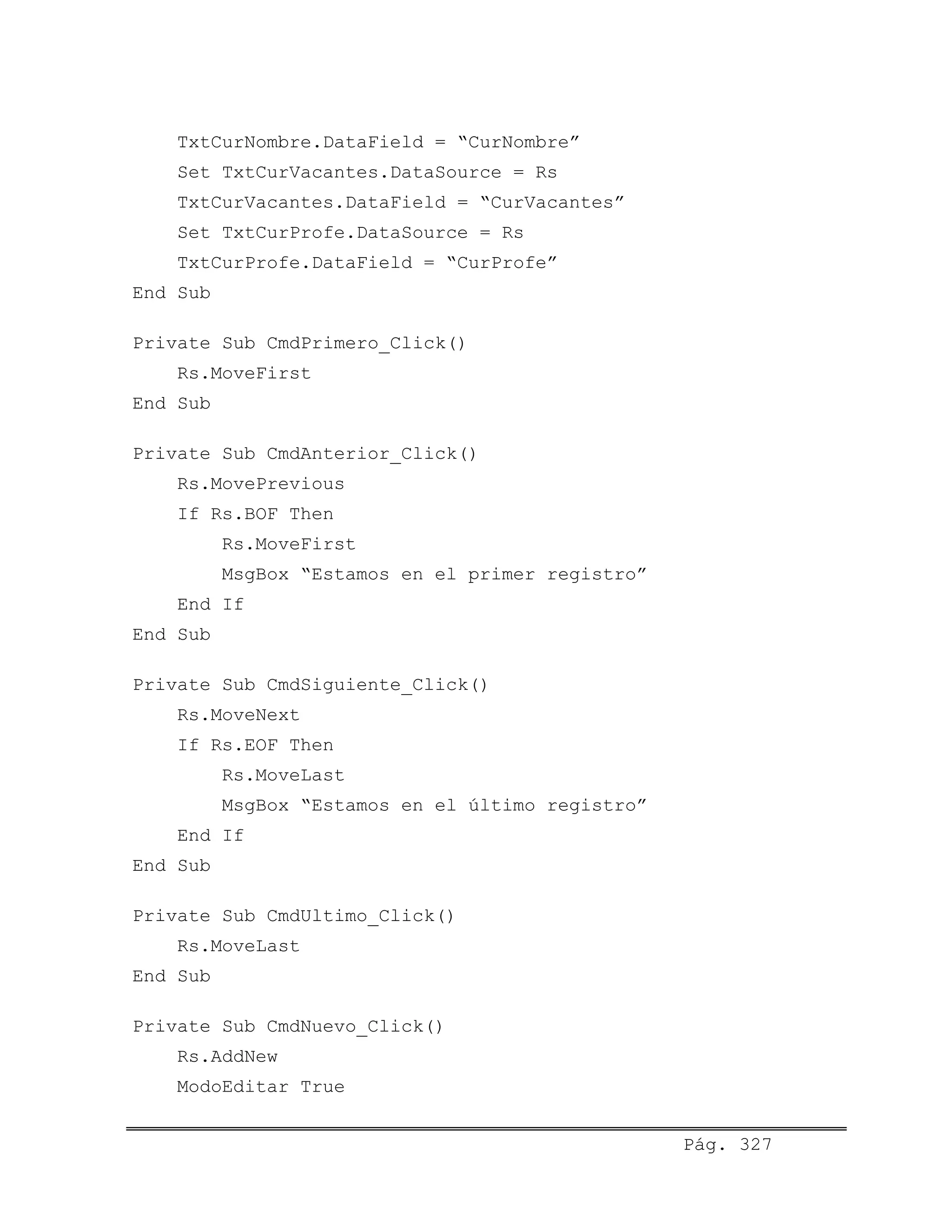 TxtCurNombre.DataField = “CurNombre”
Set TxtCurVacantes.DataSource = Rs
TxtCurVacantes.DataField = “CurVacantes”
Set TxtCurProfe.DataSource = Rs
TxtCurProfe.DataField = “CurProfe”
End Sub
Private Sub CmdPrimero_Click()
Rs.MoveFirst
End Sub
Private Sub CmdAnterior_Click()
Rs.MovePrevious
If Rs.BOF Then
Rs.MoveFirst
MsgBox “Estamos en el primer registro”
End If
End Sub
Private Sub CmdSiguiente_Click()
Rs.MoveNext
If Rs.EOF Then
Rs.MoveLast
MsgBox “Estamos en el último registro”
End If
End Sub
Private Sub CmdUltimo_Click()
Rs.MoveLast
End Sub
Private Sub CmdNuevo_Click()
Rs.AddNew
ModoEditar True
Pág. 327
 