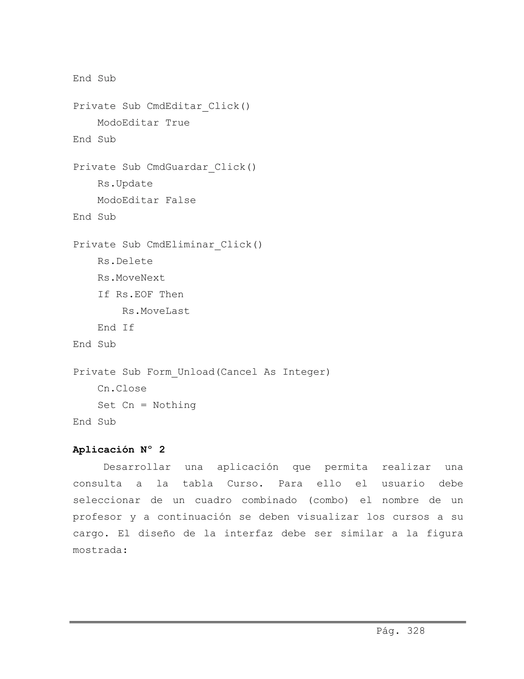 End Sub
Private Sub CmdEditar_Click()
ModoEditar True
End Sub
Private Sub CmdGuardar_Click()
Rs.Update
ModoEditar False
End Sub
Private Sub CmdEliminar_Click()
Rs.Delete
Rs.MoveNext
If Rs.EOF Then
Rs.MoveLast
End If
End Sub
Private Sub Form_Unload(Cancel As Integer)
Cn.Close
Set Cn = Nothing
End Sub
Aplicación Nº 2
Desarrollar una aplicación que permita realizar una
consulta a la tabla Curso. Para ello el usuario debe
seleccionar de un cuadro combinado (combo) el nombre de un
profesor y a continuación se deben visualizar los cursos a su
cargo. El diseño de la interfaz debe ser similar a la figura
mostrada:
Pág. 328
 
