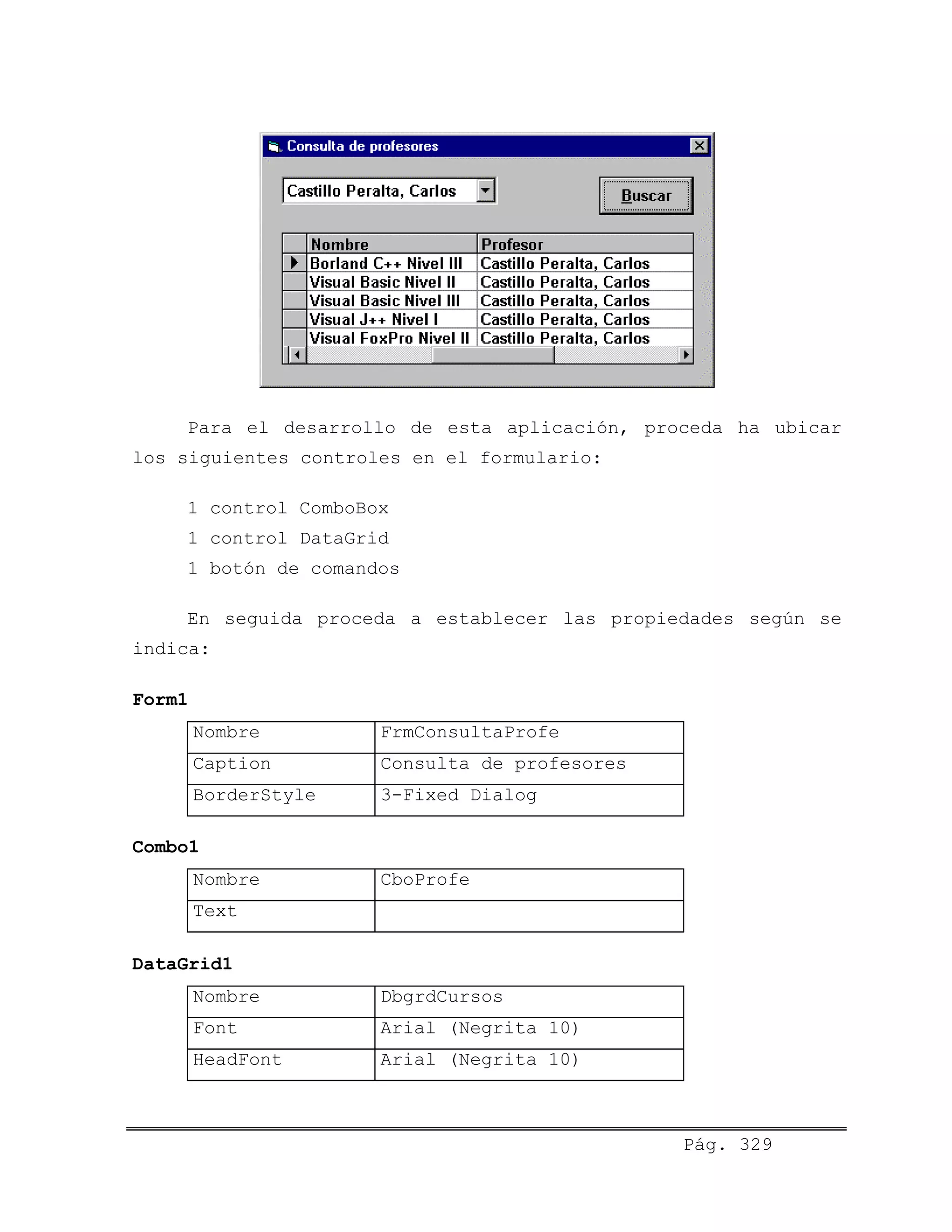 Para el desarrollo de esta aplicación, proceda ha ubicar
los siguientes controles en el formulario:
1 control ComboBox
1 control DataGrid
1 botón de comandos
En seguida proceda a establecer las propiedades según se
indica:
Form1
Nombre FrmConsultaProfe
Caption Consulta de profesores
BorderStyle 3-Fixed Dialog
Combo1
Nombre CboProfe
Text
DataGrid1
Nombre DbgrdCursos
Font Arial (Negrita 10)
HeadFont Arial (Negrita 10)
Pág. 329
 