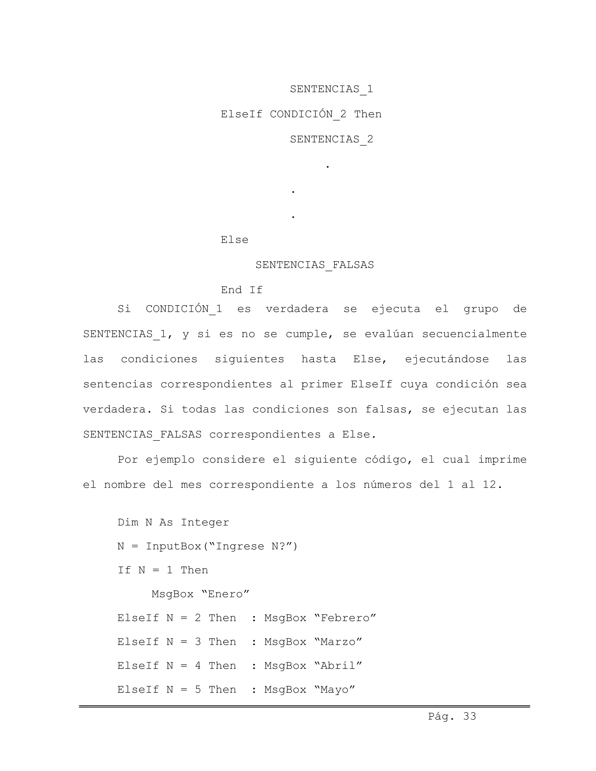 SENTENCIAS_1
ElseIf CONDICIÓN_2 Then
SENTENCIAS_2
.
.
.
Else
SENTENCIAS_FALSAS
End If
Si CONDICIÓN_1 es verdadera se ejecuta el grupo de
SENTENCIAS_1, y si es no se cumple, se evalúan secuencialmente
las condiciones siguientes hasta Else, ejecutándose las
sentencias correspondientes al primer ElseIf cuya condición sea
verdadera. Si todas las condiciones son falsas, se ejecutan las
SENTENCIAS_FALSAS correspondientes a Else.
Por ejemplo considere el siguiente código, el cual imprime
el nombre del mes correspondiente a los números del 1 al 12.
Dim N As Integer
N = InputBox(“Ingrese N?”)
If N = 1 Then
MsgBox “Enero”
ElseIf N = 2 Then : MsgBox “Febrero”
ElseIf N = 3 Then : MsgBox “Marzo”
ElseIf N = 4 Then : MsgBox “Abril”
ElseIf N = 5 Then : MsgBox “Mayo”
Pág. 33
 