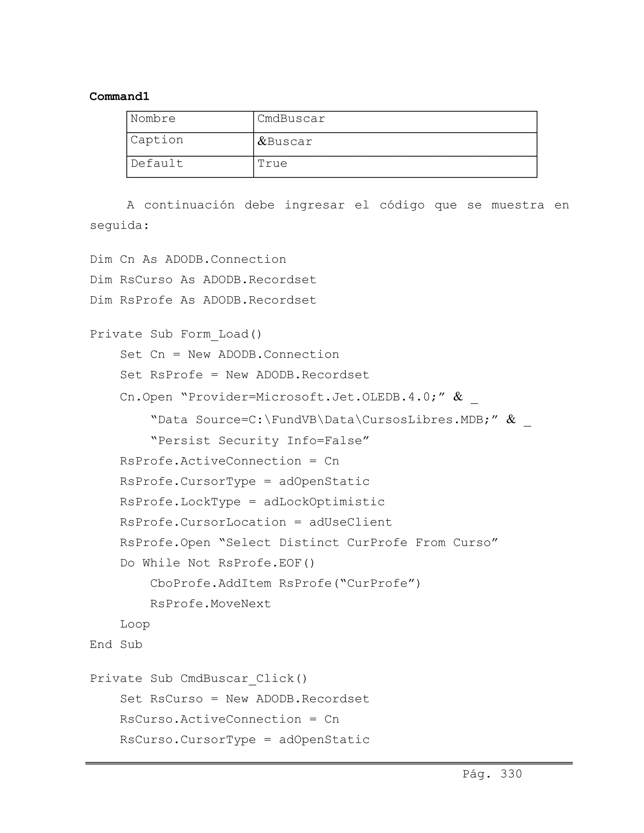 Command1
Nombre CmdBuscar
Caption &Buscar
Default True
A continuación debe ingresar el código que se muestra en
seguida:
Dim Cn As ADODB.Connection
Dim RsCurso As ADODB.Recordset
Dim RsProfe As ADODB.Recordset
Private Sub Form_Load()
Set Cn = New ADODB.Connection
Set RsProfe = New ADODB.Recordset
Cn.Open “Provider=Microsoft.Jet.OLEDB.4.0;” & _
“Data Source=C:FundVBDataCursosLibres.MDB;” & _
“Persist Security Info=False”
RsProfe.ActiveConnection = Cn
RsProfe.CursorType = adOpenStatic
RsProfe.LockType = adLockOptimistic
RsProfe.CursorLocation = adUseClient
RsProfe.Open “Select Distinct CurProfe From Curso”
Do While Not RsProfe.EOF()
CboProfe.AddItem RsProfe(“CurProfe”)
RsProfe.MoveNext
Loop
End Sub
Private Sub CmdBuscar_Click()
Set RsCurso = New ADODB.Recordset
RsCurso.ActiveConnection = Cn
RsCurso.CursorType = adOpenStatic
Pág. 330
 