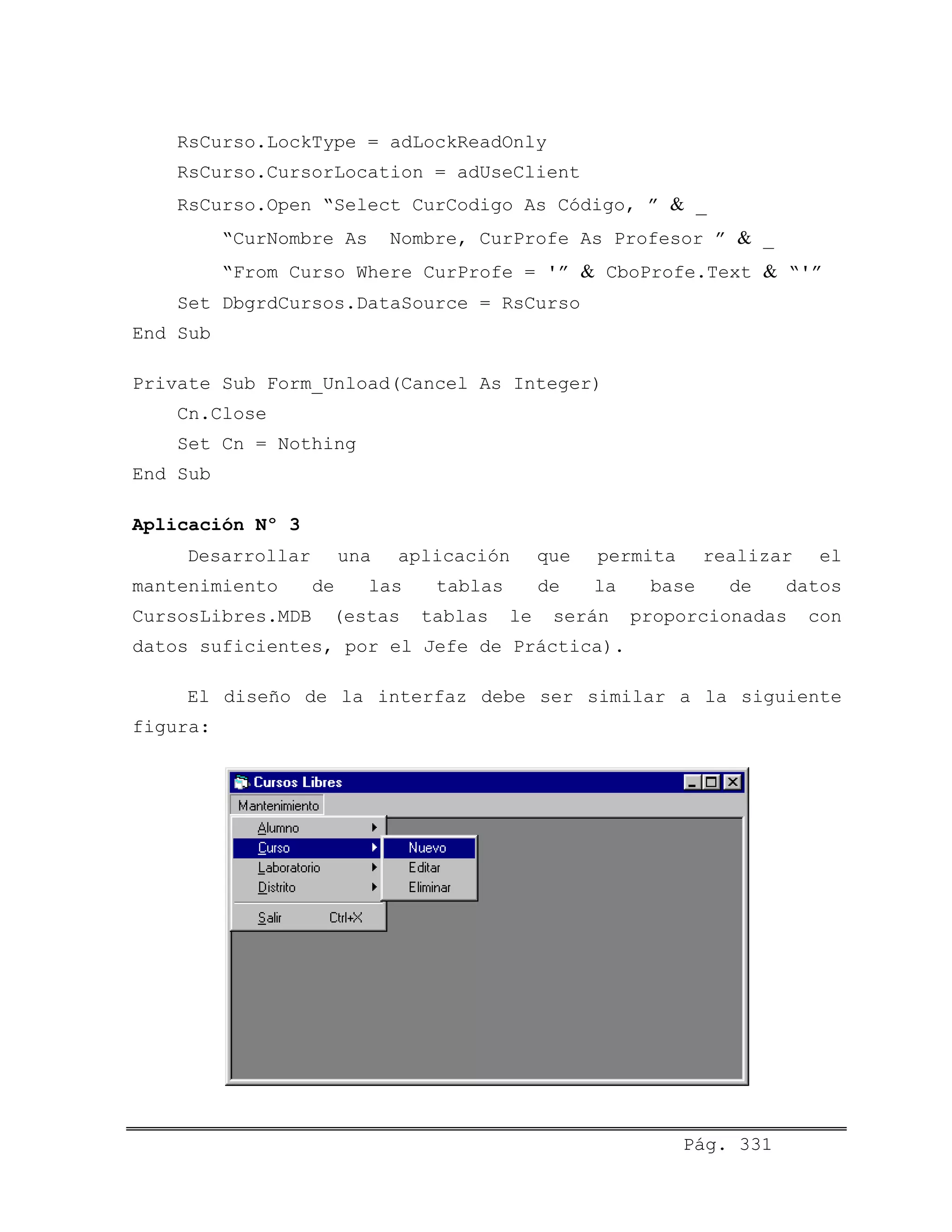 RsCurso.LockType = adLockReadOnly
RsCurso.CursorLocation = adUseClient
RsCurso.Open “Select CurCodigo As Código, ” & _
“CurNombre As Nombre, CurProfe As Profesor ” & _
“From Curso Where CurProfe = '” & CboProfe.Text & “'”
Set DbgrdCursos.DataSource = RsCurso
End Sub
Private Sub Form_Unload(Cancel As Integer)
Cn.Close
Set Cn = Nothing
End Sub
Aplicación Nº 3
Desarrollar una aplicación que permita realizar el
mantenimiento de las tablas de la base de datos
CursosLibres.MDB (estas tablas le serán proporcionadas con
datos suficientes, por el Jefe de Práctica).
El diseño de la interfaz debe ser similar a la siguiente
figura:
Pág. 331
 