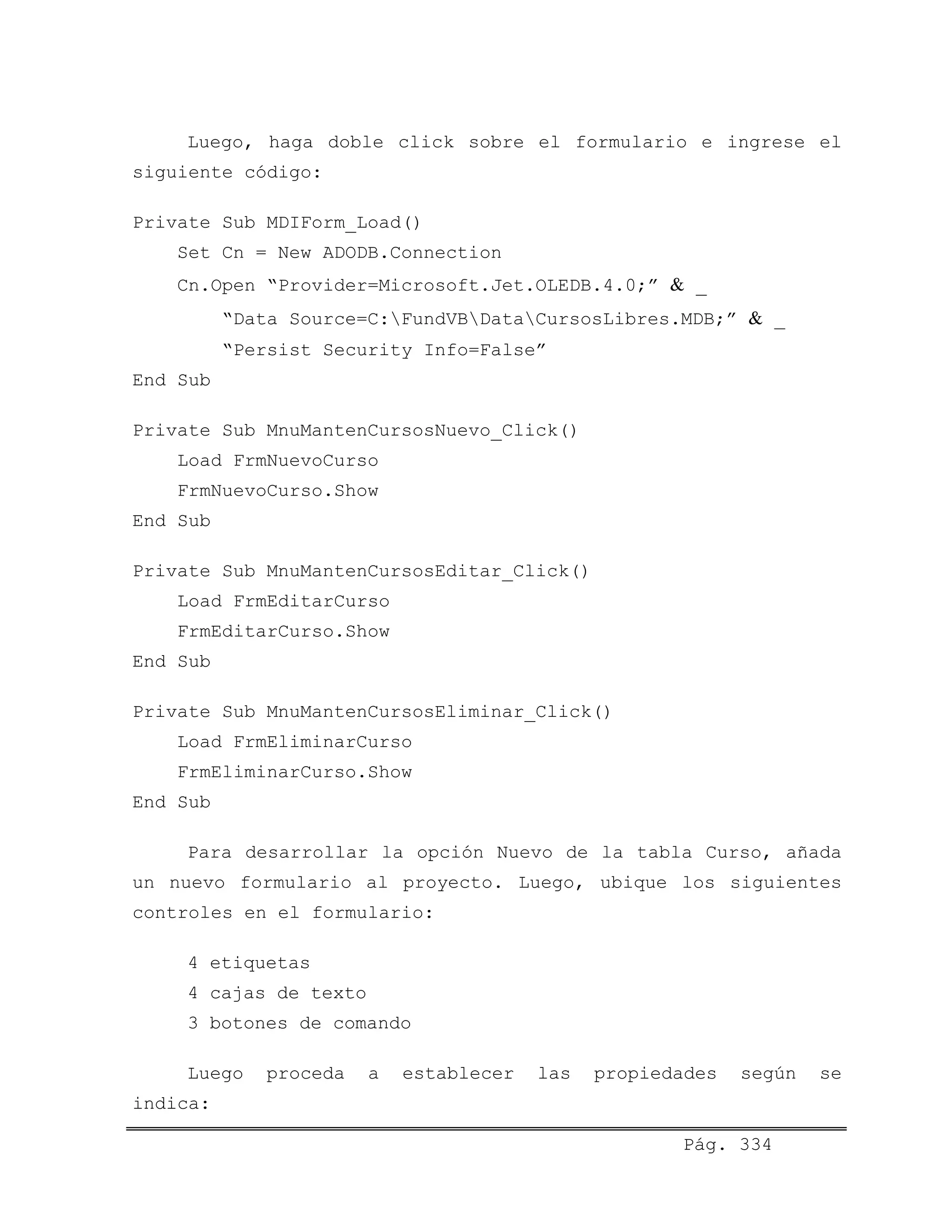 Luego, haga doble click sobre el formulario e ingrese el
siguiente código:
Private Sub MDIForm_Load()
Set Cn = New ADODB.Connection
Cn.Open “Provider=Microsoft.Jet.OLEDB.4.0;” & _
“Data Source=C:FundVBDataCursosLibres.MDB;” & _
“Persist Security Info=False”
End Sub
Private Sub MnuMantenCursosNuevo_Click()
Load FrmNuevoCurso
FrmNuevoCurso.Show
End Sub
Private Sub MnuMantenCursosEditar_Click()
Load FrmEditarCurso
FrmEditarCurso.Show
End Sub
Private Sub MnuMantenCursosEliminar_Click()
Load FrmEliminarCurso
FrmEliminarCurso.Show
End Sub
Para desarrollar la opción Nuevo de la tabla Curso, añada
un nuevo formulario al proyecto. Luego, ubique los siguientes
controles en el formulario:
4 etiquetas
4 cajas de texto
3 botones de comando
Luego proceda a establecer las propiedades según se
indica:
Pág. 334
 