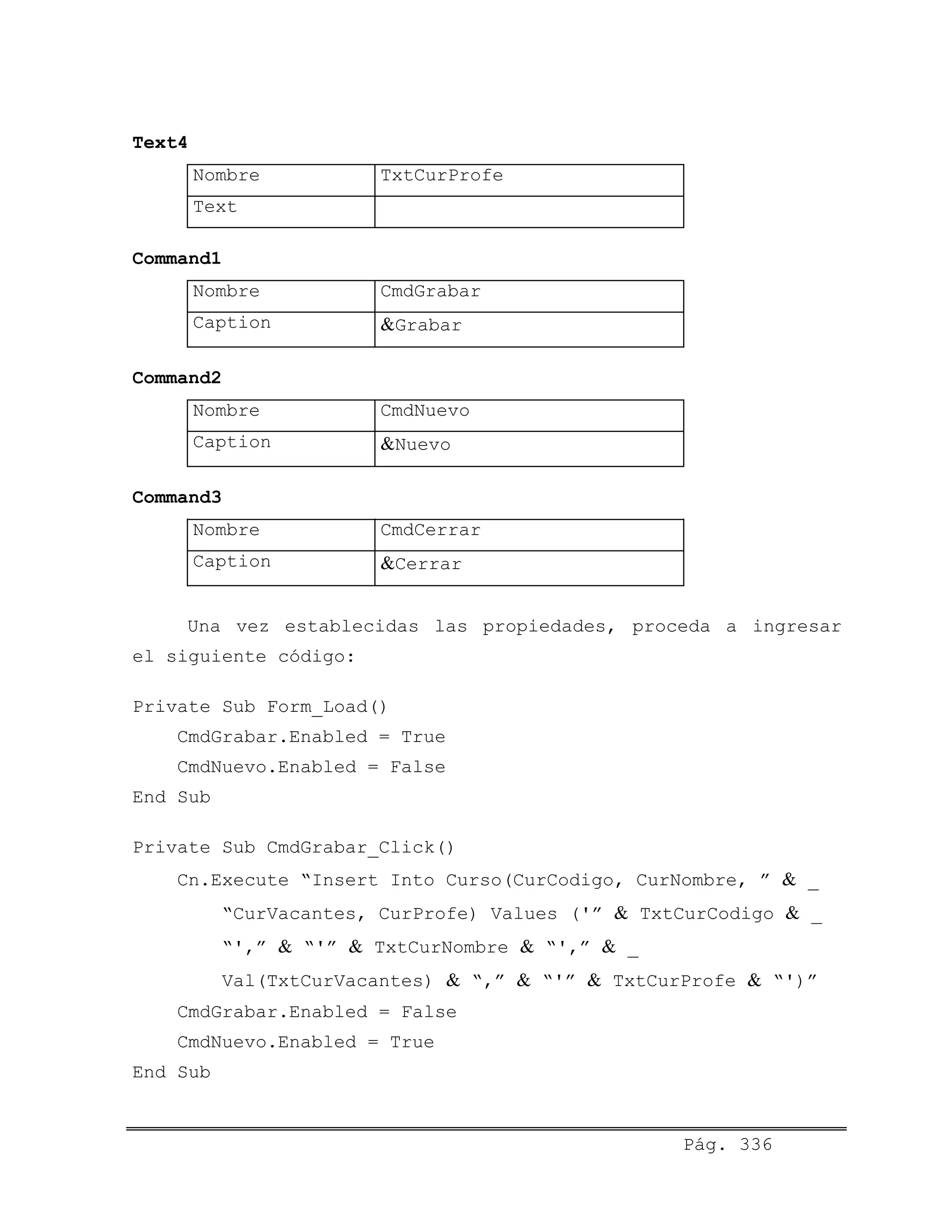 Text4
Nombre TxtCurProfe
Text
Command1
Nombre CmdGrabar
Caption &Grabar
Command2
Nombre CmdNuevo
Caption &Nuevo
Command3
Nombre CmdCerrar
Caption &Cerrar
Una vez establecidas las propiedades, proceda a ingresar
el siguiente código:
Private Sub Form_Load()
CmdGrabar.Enabled = True
CmdNuevo.Enabled = False
End Sub
Private Sub CmdGrabar_Click()
Cn.Execute “Insert Into Curso(CurCodigo, CurNombre, ” & _
“CurVacantes, CurProfe) Values ('” & TxtCurCodigo & _
“',” & “'” & TxtCurNombre & “',” & _
Val(TxtCurVacantes) & “,” & “'” & TxtCurProfe & “')”
CmdGrabar.Enabled = False
CmdNuevo.Enabled = True
End Sub
Pág. 336
 