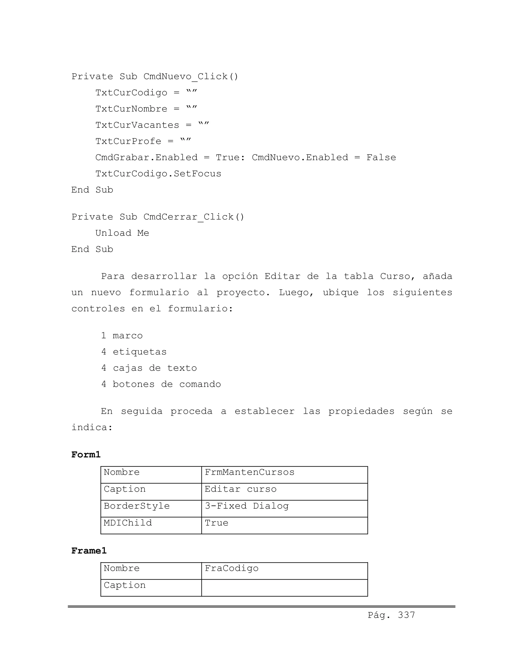 Private Sub CmdNuevo_Click()
TxtCurCodigo = “”
TxtCurNombre = “”
TxtCurVacantes = “”
TxtCurProfe = “”
CmdGrabar.Enabled = True: CmdNuevo.Enabled = False
TxtCurCodigo.SetFocus
End Sub
Private Sub CmdCerrar_Click()
Unload Me
End Sub
Para desarrollar la opción Editar de la tabla Curso, añada
un nuevo formulario al proyecto. Luego, ubique los siguientes
controles en el formulario:
1 marco
4 etiquetas
4 cajas de texto
4 botones de comando
En seguida proceda a establecer las propiedades según se
indica:
Form1
Nombre FrmMantenCursos
Caption Editar curso
BorderStyle 3-Fixed Dialog
MDIChild True
Frame1
Nombre FraCodigo
Caption
Pág. 337
 