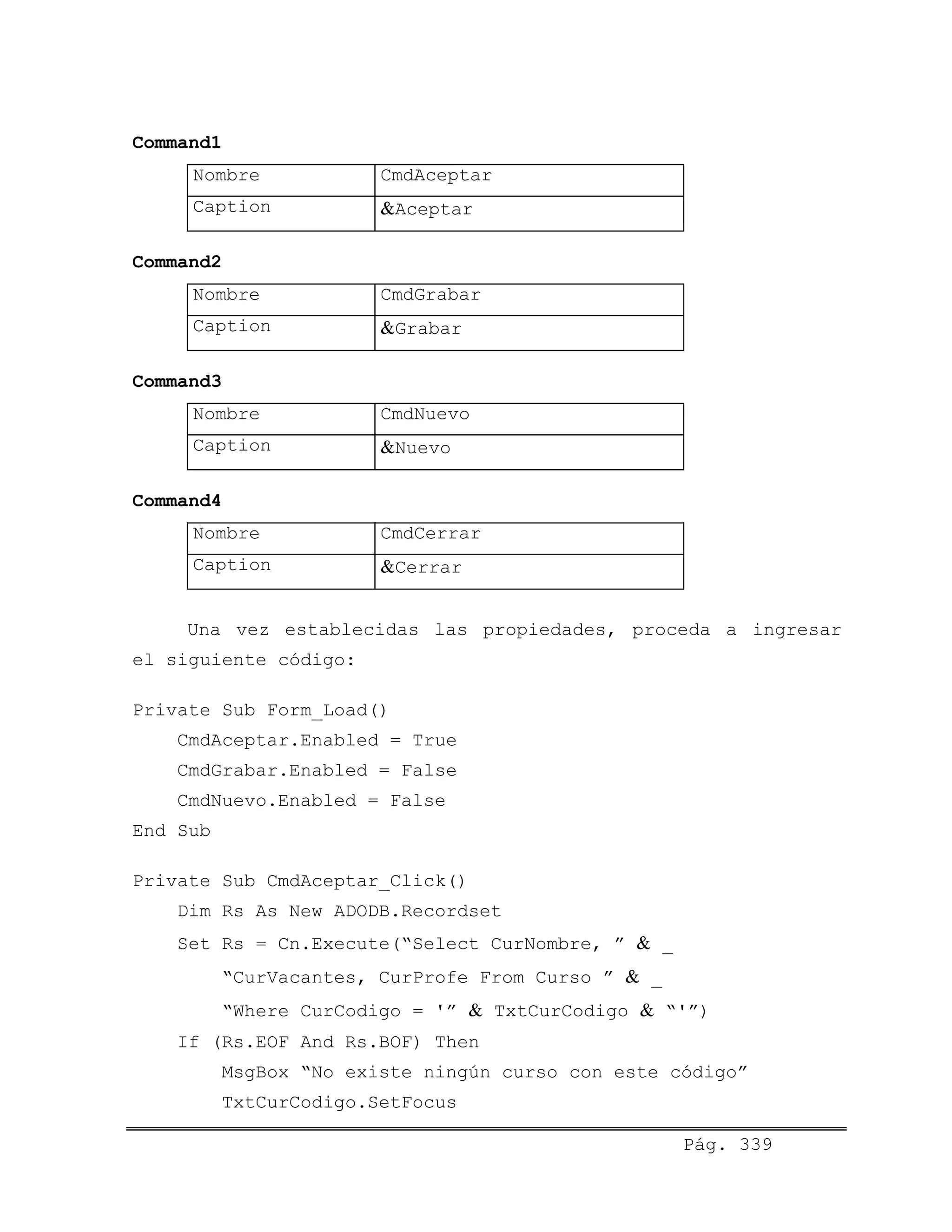 Command1
Nombre CmdAceptar
Caption &Aceptar
Command2
Nombre CmdGrabar
Caption &Grabar
Command3
Nombre CmdNuevo
Caption &Nuevo
Command4
Nombre CmdCerrar
Caption &Cerrar
Una vez establecidas las propiedades, proceda a ingresar
el siguiente código:
Private Sub Form_Load()
CmdAceptar.Enabled = True
CmdGrabar.Enabled = False
CmdNuevo.Enabled = False
End Sub
Private Sub CmdAceptar_Click()
Dim Rs As New ADODB.Recordset
Set Rs = Cn.Execute(“Select CurNombre, ” & _
“CurVacantes, CurProfe From Curso ” & _
“Where CurCodigo = '” & TxtCurCodigo & “'”)
If (Rs.EOF And Rs.BOF) Then
MsgBox “No existe ningún curso con este código”
TxtCurCodigo.SetFocus
Pág. 339
 